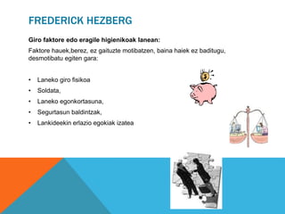 FREDERICK HEZBERG 
Giro faktore edo eragile higienikoak lanean: 
Faktore hauek,berez, ez gaituzte motibatzen, baina haiek ez baditugu, 
desmotibatu egiten gara: 
• Laneko giro fisikoa 
• Soldata, 
• Laneko egonkortasuna, 
• Segurtasun baldintzak, 
• Lankideekin erlazio egokiak izatea 
 