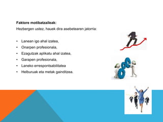 Faktore motibatzaileak: 
Hezbergen ustez, hauek dira asebetearen jatorria: 
• Lanean igo ahal izatea, 
• Onarpen profesionala, 
• Ezagutzak aplikatu ahal izatea, 
• Garapen profesionala, 
• Laneko errespontsabilitatea 
• Helburuak eta metak gainditzea. 
 