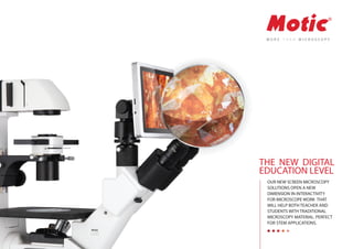 OUR NEW SCREEN MICROSCOPY
SOLUTIONS OPEN A NEW
DIMENSION IN INTERACTIVITY
FOR MICROSCOPE WORK THAT
WILL HELP BOTH TEACHER AND
STUDENTS WITH TRADITIONAL
MICROSCOPY MATERIAL. PERFECT
FOR STEM APPLICATIONS.
THE NEW DIGITAL
EDUCATION LEVEL
 