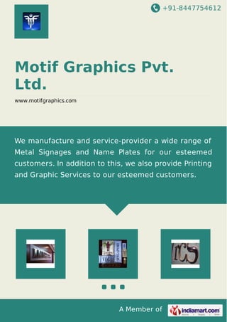 +91-8447754612
A Member of
Motif Graphics Pvt.
Ltd.
www.motifgraphics.com
We manufacture and service-provider a wide range of
Metal Signages and Name Plates for our esteemed
customers. In addition to this, we also provide Printing
and Graphic Services to our esteemed customers.
 
