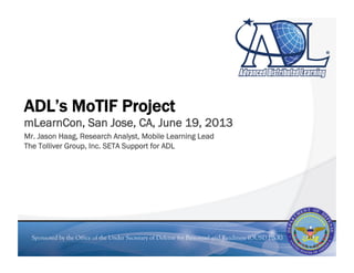 Sponsored by the Office of the Under Secretary of Defense for Personnel and Readiness (OUSD P&R)
ADL’s MoTIF Project
mLearnCon, San Jose, CA, June 19, 2013
Mr. Jason Haag, Research Analyst, Mobile Learning Lead
The Tolliver Group, Inc. SETA Support for ADL
 