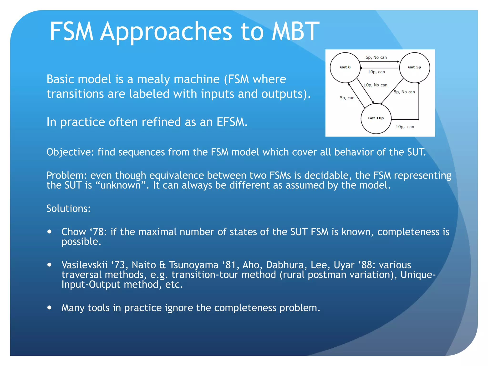 FSM Approaches to MBT
Basic model is a mealy machine (FSM where
transitions are labeled with inputs and outputs).

In practice often refined as an EFSM.

Objective: find sequences from the FSM model which cover all behavior of the SUT.

Problem: even though equivalence between two FSMs is decidable, the FSM representing
the SUT is “unknown”. It can always be different as assumed by the model.

Solutions:

 Chow „78: if the maximal number of states of the SUT FSM is known, completeness is
  possible.

 Vasilevskii „73, Naito & Tsunoyama „81, Aho, Dabhura, Lee, Uyar ‟88: various
  traversal methods, e.g. transition-tour method (rural postman variation), Unique-
  Input-Output method, etc.

 Many tools in practice ignore the completeness problem.
 