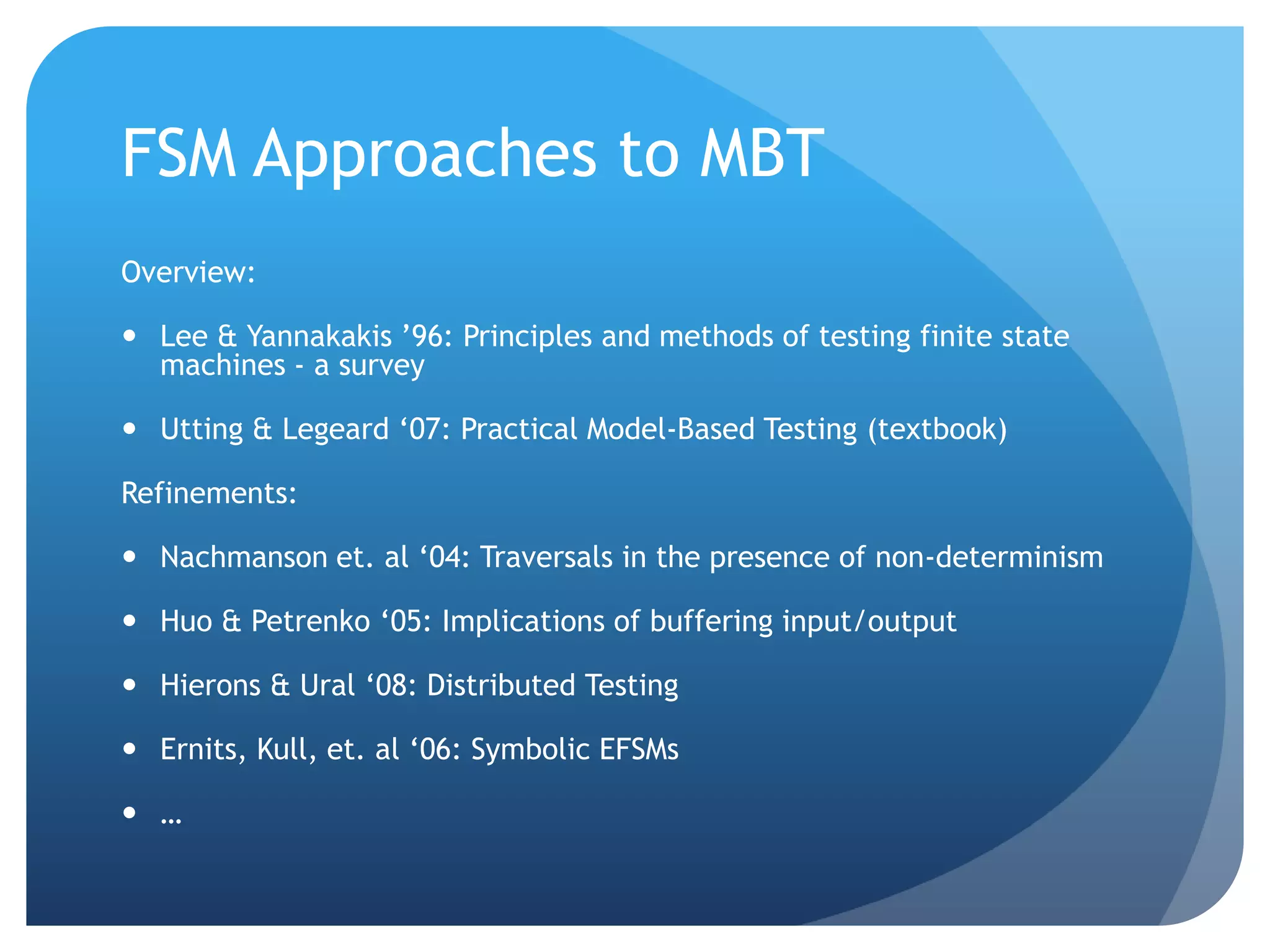FSM Approaches to MBT
Overview:

 Lee & Yannakakis ‟96: Principles and methods of testing finite state
  machines - a survey

 Utting & Legeard „07: Practical Model-Based Testing (textbook)

Refinements:

 Nachmanson et. al „04: Traversals in the presence of non-determinism

 Huo & Petrenko „05: Implications of buffering input/output

 Hierons & Ural „08: Distributed Testing

 Ernits, Kull, et. al „06: Symbolic EFSMs

 …
 