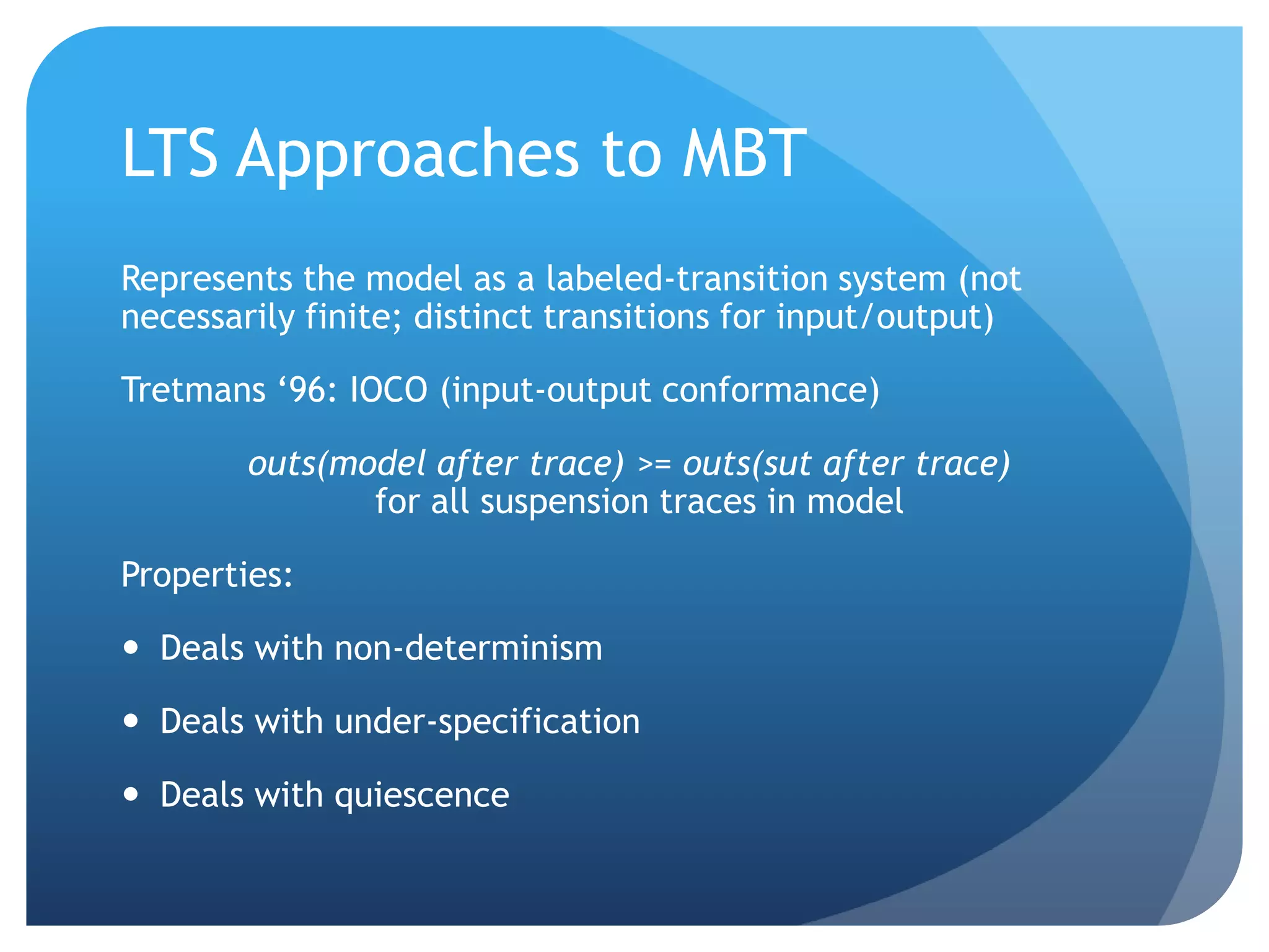 LTS Approaches to MBT
Represents the model as a labeled-transition system (not
necessarily finite; distinct transitions for input/output)

Tretmans „96: IOCO (input-output conformance)

        outs(model after trace) >= outs(sut after trace)
               for all suspension traces in model

Properties:

 Deals with non-determinism

 Deals with under-specification

 Deals with quiescence
 