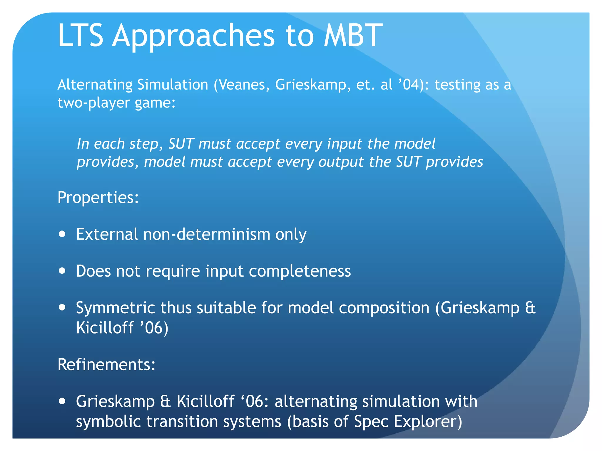LTS Approaches to MBT
Alternating Simulation (Veanes, Grieskamp, et. al ‟04): testing as a
two-player game:

  In each step, SUT must accept every input the model
  provides, model must accept every output the SUT provides

Properties:

 External non-determinism only

 Does not require input completeness

 Symmetric thus suitable for model composition (Grieskamp &
  Kicilloff ‟06)

Refinements:

 Grieskamp & Kicilloff „06: alternating simulation with
  symbolic transition systems (basis of Spec Explorer)
 