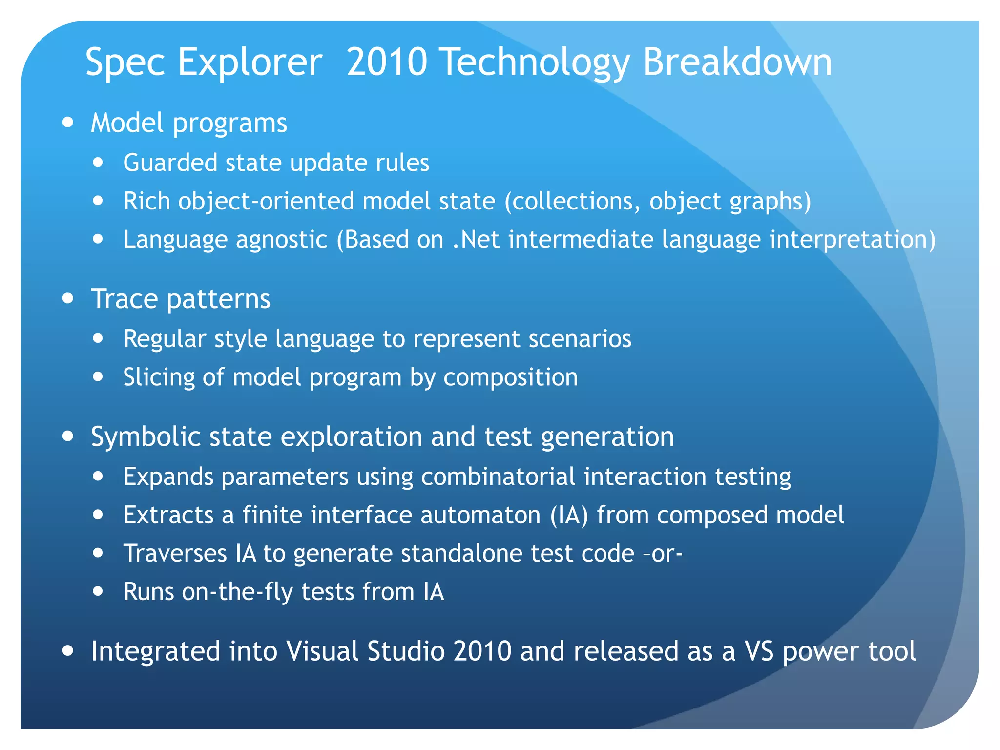 Spec Explorer 2010 Technology Breakdown
 Model programs
   Guarded state update rules
   Rich object-oriented model state (collections, object graphs)
   Language agnostic (Based on .Net intermediate language interpretation)

 Trace patterns
   Regular style language to represent scenarios
   Slicing of model program by composition

 Symbolic state exploration and test generation
   Expands parameters using combinatorial interaction testing
   Extracts a finite interface automaton (IA) from composed model
   Traverses IA to generate standalone test code –or-
   Runs on-the-fly tests from IA

 Integrated into Visual Studio 2010 and released as a VS power tool
 
