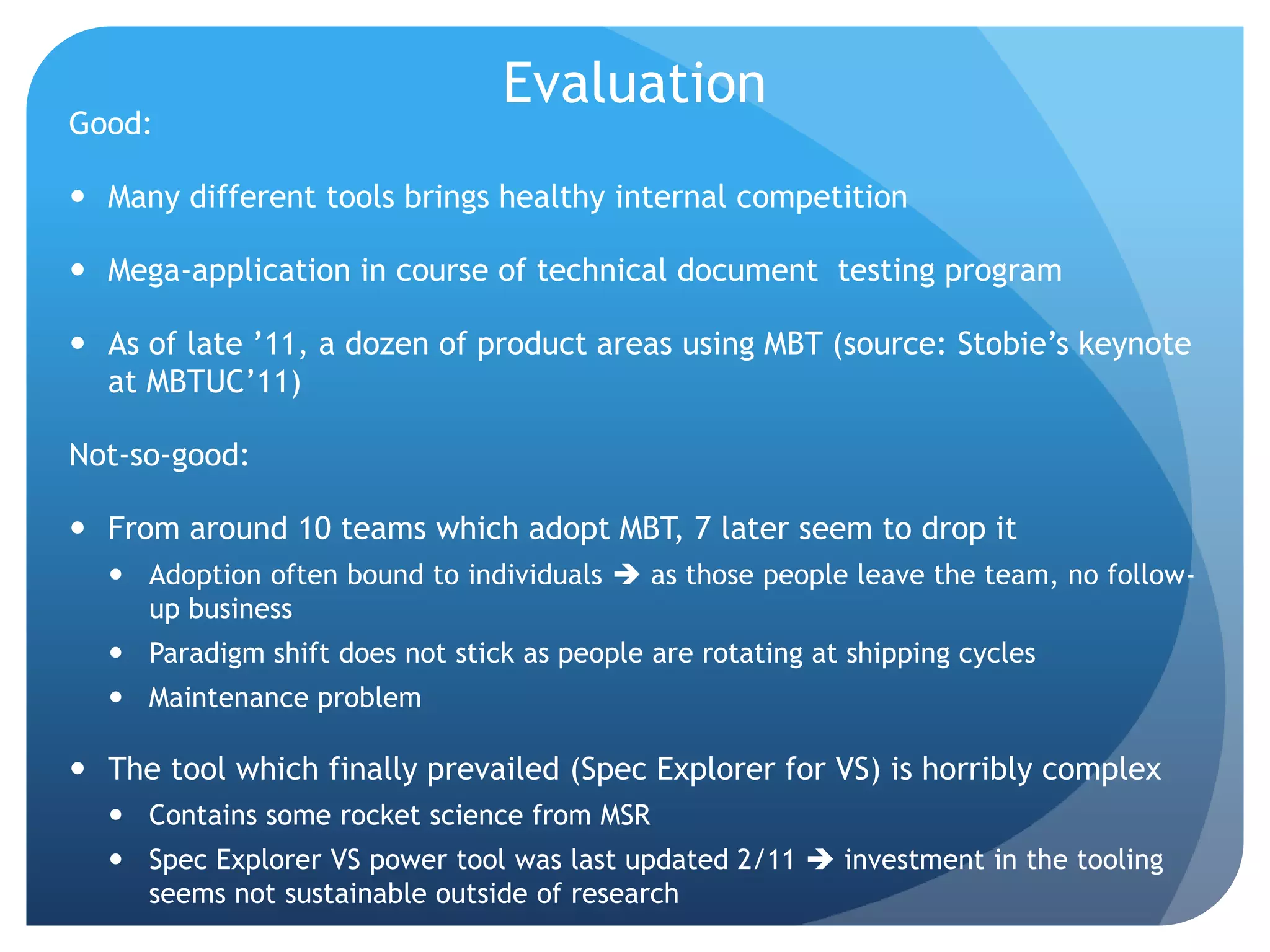 Evaluation
Good:

 Many different tools brings healthy internal competition

 Mega-application in course of technical document testing program

 As of late ‟11, a dozen of product areas using MBT (source: Stobie‟s keynote
  at MBTUC‟11)

Not-so-good:

 From around 10 teams which adopt MBT, 7 later seem to drop it
   Adoption often bound to individuals  as those people leave the team, no follow-
    up business
   Paradigm shift does not stick as people are rotating at shipping cycles
   Maintenance problem

 The tool which finally prevailed (Spec Explorer for VS) is horribly complex
   Contains some rocket science from MSR
   Spec Explorer VS power tool was last updated 2/11  investment in the tooling
    seems not sustainable outside of research
 