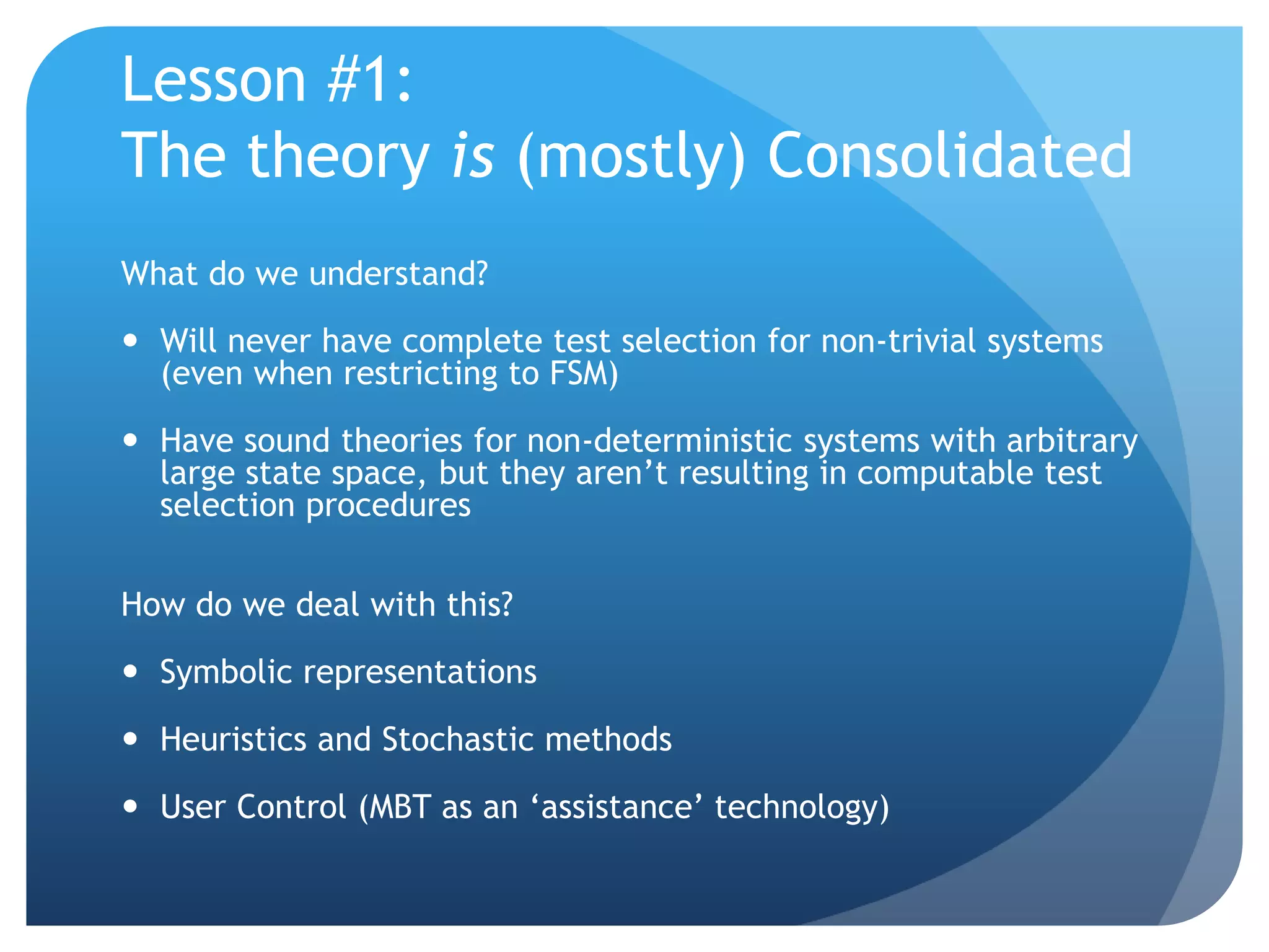 Lesson #1:
The theory is (mostly) Consolidated
What do we understand?

 Will never have complete test selection for non-trivial systems
  (even when restricting to FSM)

 Have sound theories for non-deterministic systems with arbitrary
  large state space, but they aren‟t resulting in computable test
  selection procedures

How do we deal with this?

 Symbolic representations

 Heuristics and Stochastic methods

 User Control (MBT as an „assistance‟ technology)
 