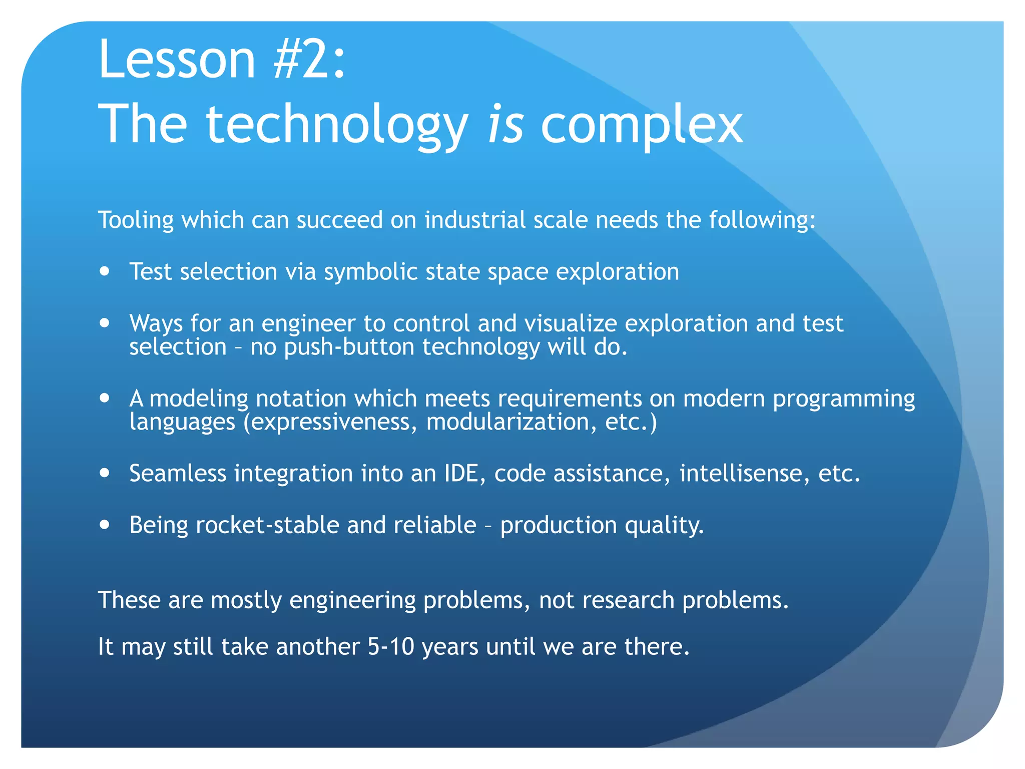 Lesson #2:
The technology is complex
Tooling which can succeed on industrial scale needs the following:

 Test selection via symbolic state space exploration

 Ways for an engineer to control and visualize exploration and test
  selection – no push-button technology will do.

 A modeling notation which meets requirements on modern programming
  languages (expressiveness, modularization, etc.)

 Seamless integration into an IDE, code assistance, intellisense, etc.

 Being rocket-stable and reliable – production quality.


These are mostly engineering problems, not research problems.
It may still take another 5-10 years until we are there.
 