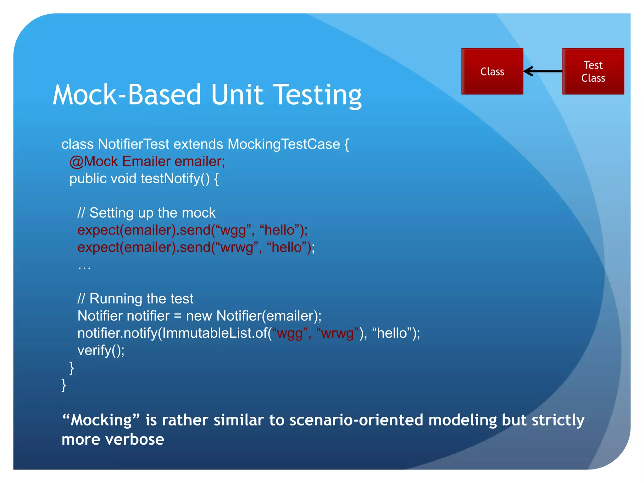 Test
                                                                     Class
                                                                             Class

Mock-Based Unit Testing
class NotifierTest extends MockingTestCase {
 @Mock Emailer emailer;
 public void testNotify() {

        // Setting up the mock
        expect(emailer).send(“wgg”, “hello”);
        expect(emailer).send(“wrwg”, “hello”);
        …

        // Running the test
        Notifier notifier = new Notifier(emailer);
        notifier.notify(ImmutableList.of(“wgg”, “wrwg”), “hello”);
        verify();
    }
}

“Mocking” is rather similar to scenario-oriented modeling but strictly
more verbose
 