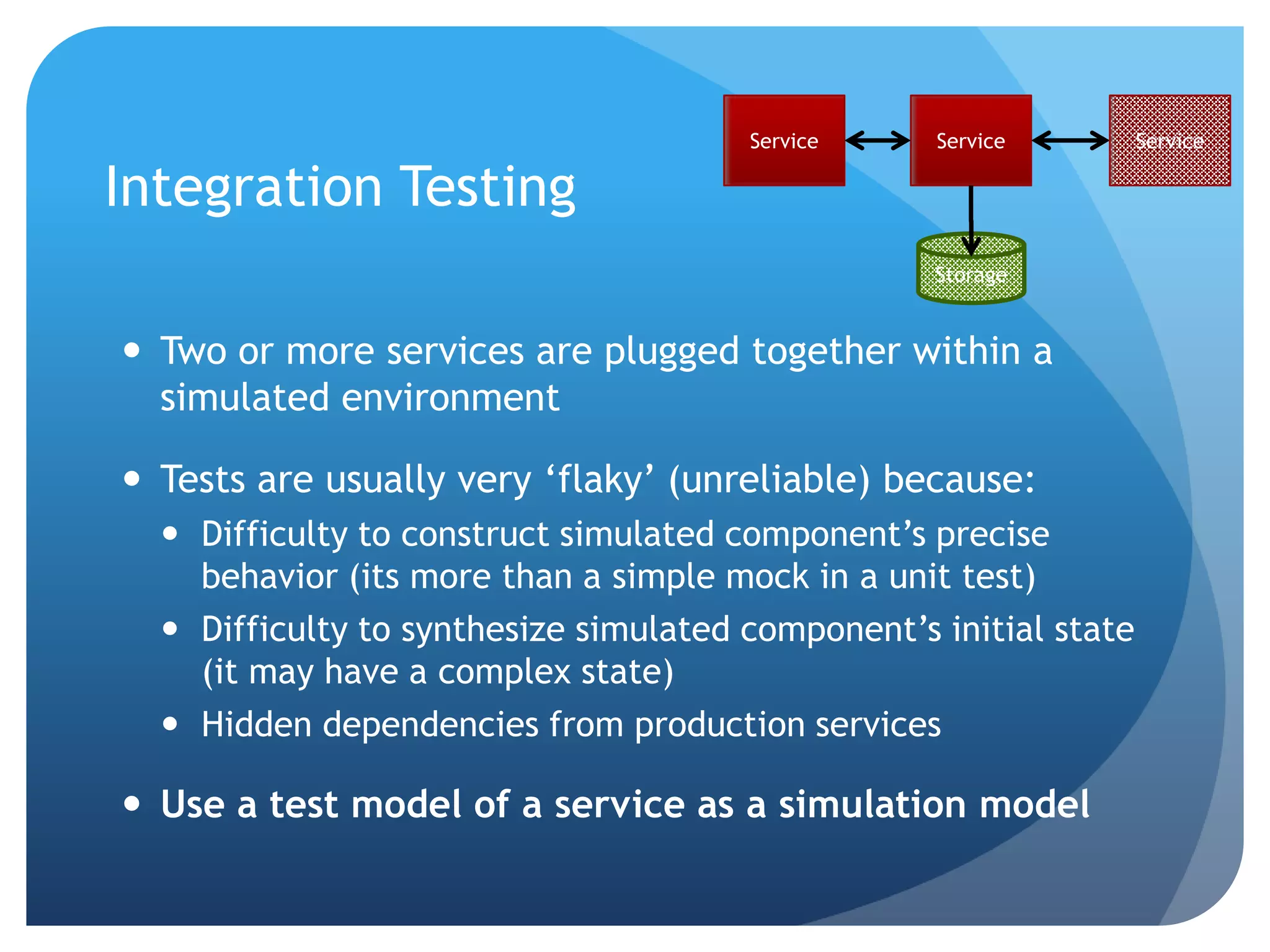 Service     Service         Service

Integration Testing
                                                   Storage


 Two or more services are plugged together within a
  simulated environment

 Tests are usually very „flaky‟ (unreliable) because:
   Difficulty to construct simulated component‟s precise
    behavior (its more than a simple mock in a unit test)
   Difficulty to synthesize simulated component‟s initial state
    (it may have a complex state)
   Hidden dependencies from production services

 Use a test model of a service as a simulation model
 