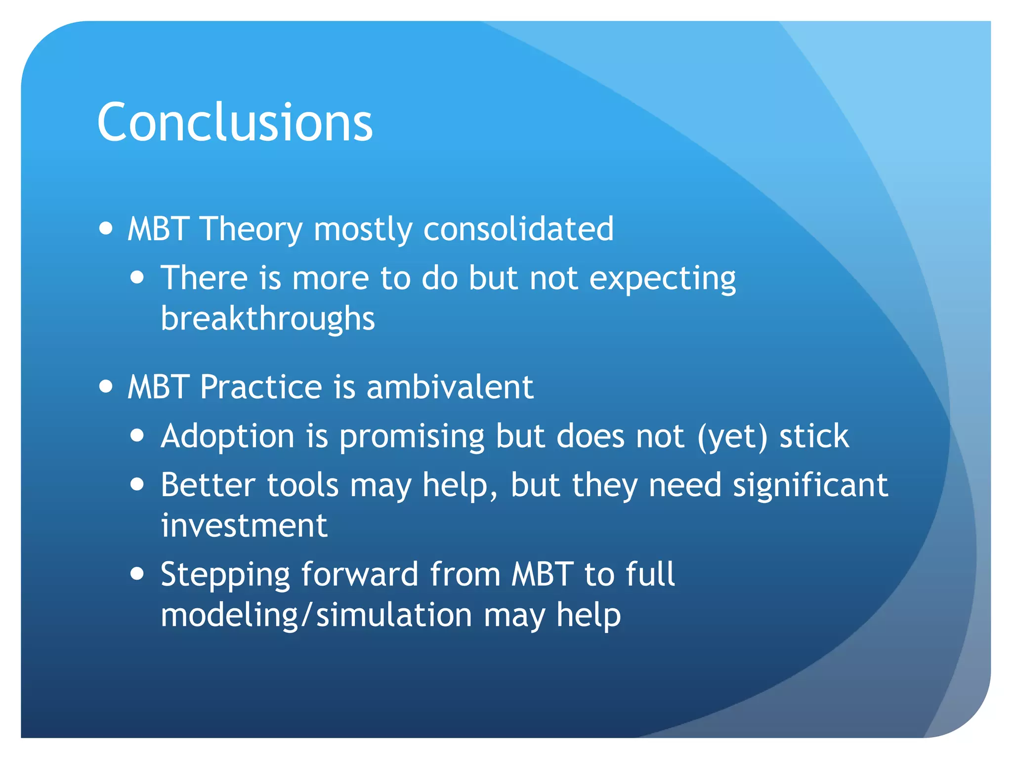 Conclusions
 MBT Theory mostly consolidated
   There is more to do but not expecting
    breakthroughs

 MBT Practice is ambivalent
   Adoption is promising but does not (yet) stick
   Better tools may help, but they need significant
    investment
   Stepping forward from MBT to full
    modeling/simulation may help
 