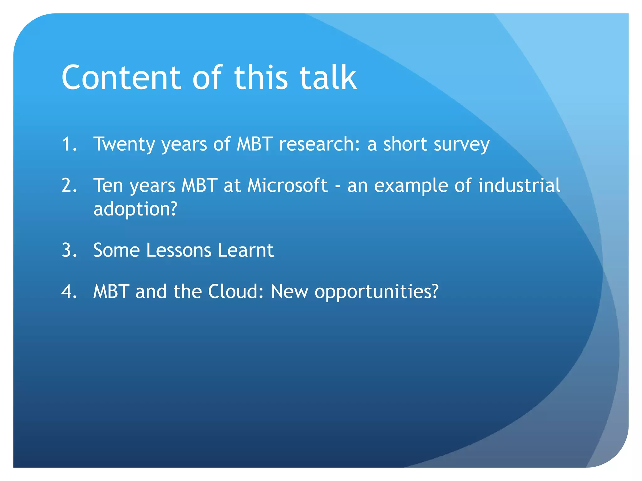 Content of this talk
1. Twenty years of MBT research: a short survey

2. Ten years MBT at Microsoft - an example of industrial
   adoption?

3. Some Lessons Learnt

4. MBT and the Cloud: New opportunities?
 