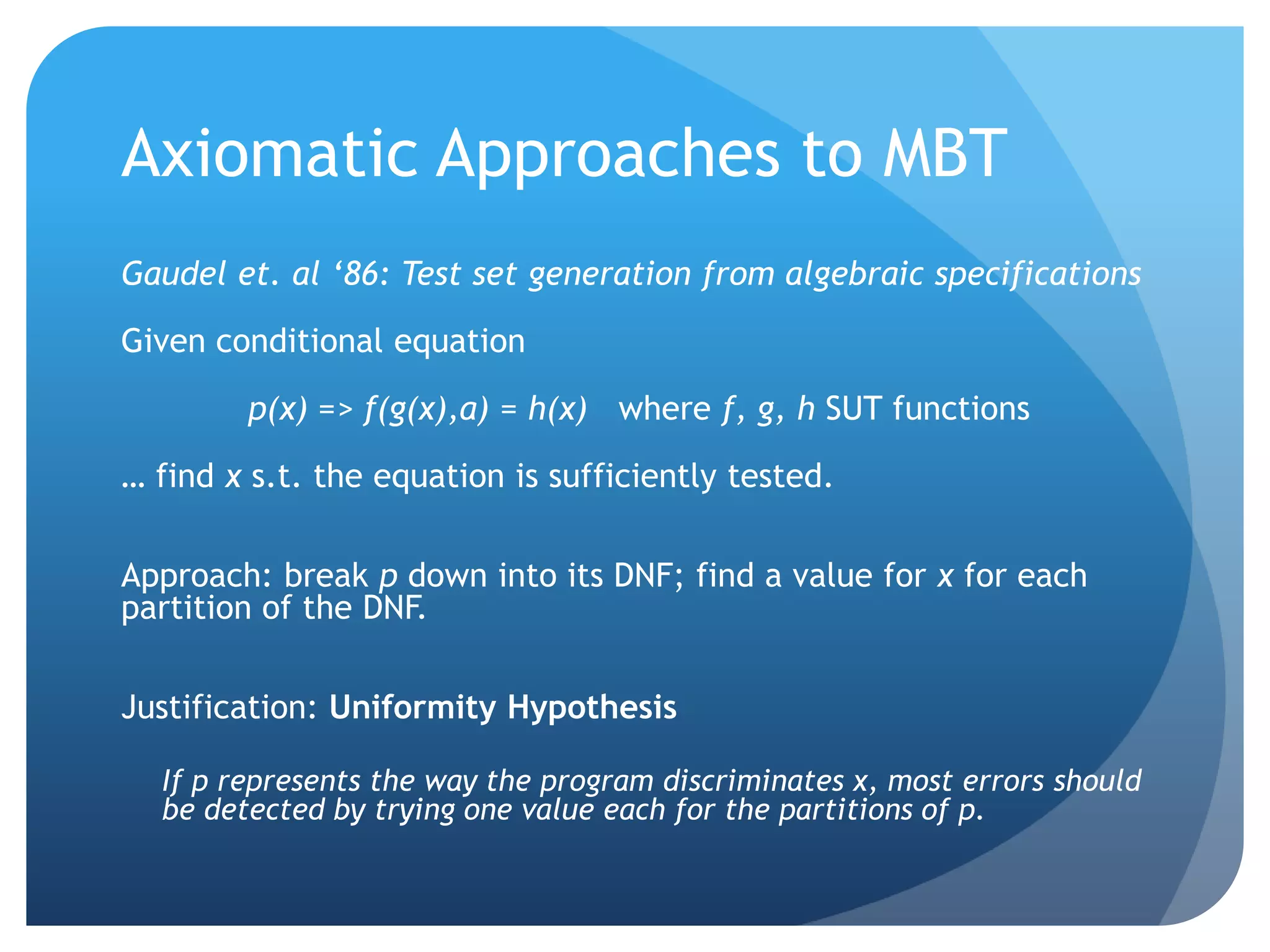 Axiomatic Approaches to MBT
Gaudel et. al ‘86: Test set generation from algebraic specifications

Given conditional equation

        p(x) => f(g(x),a) = h(x) where f, g, h SUT functions

… find x s.t. the equation is sufficiently tested.

Approach: break p down into its DNF; find a value for x for each
partition of the DNF.

Justification: Uniformity Hypothesis

  If p represents the way the program discriminates x, most errors should
  be detected by trying one value each for the partitions of p.
 