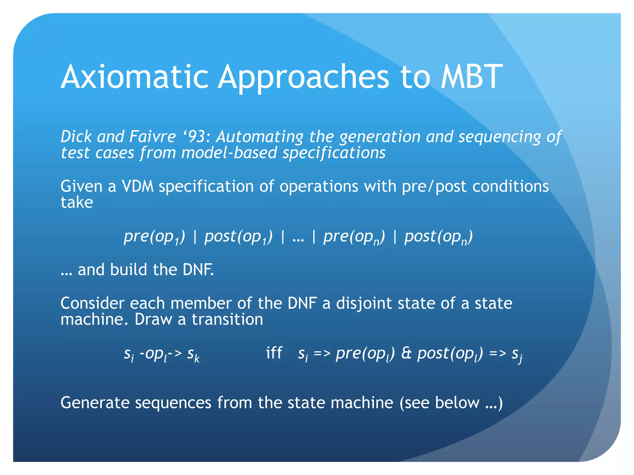 Axiomatic Approaches to MBT
Dick and Faivre ‘93: Automating the generation and sequencing of
test cases from model-based specifications

Given a VDM specification of operations with pre/post conditions
take

        pre(op1) | post(op1) | … | pre(opn) | post(opn)

… and build the DNF.

Consider each member of the DNF a disjoint state of a state
machine. Draw a transition

        si -opl-> sk       iff si => pre(opl) & post(opl) => sj

Generate sequences from the state machine (see below …)
 