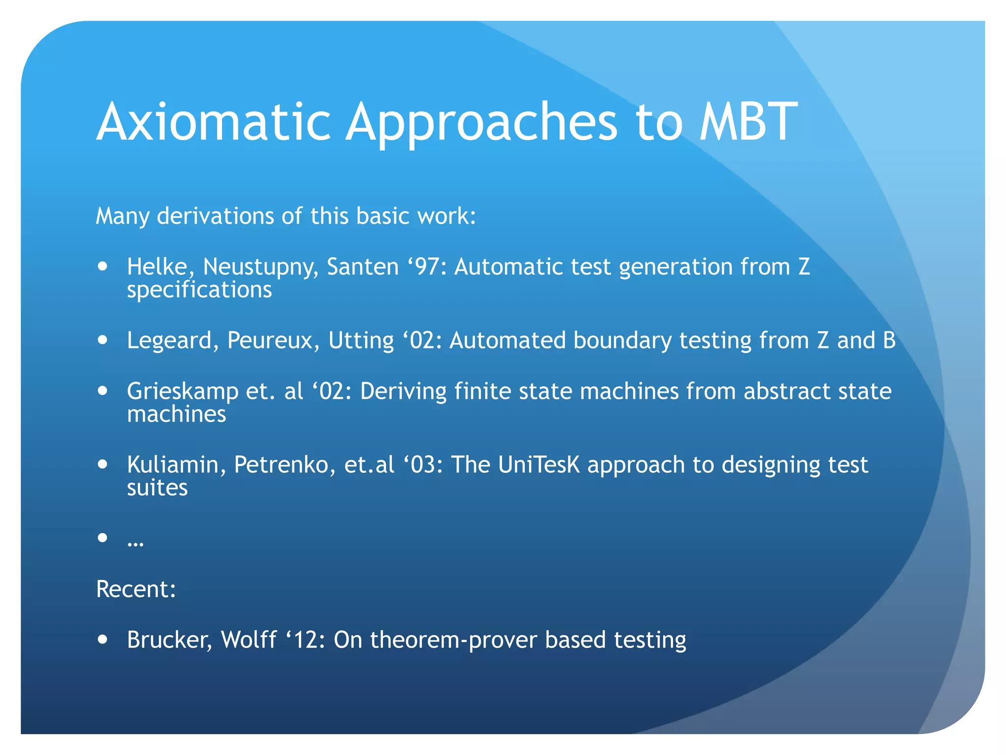 Axiomatic Approaches to MBT
Many derivations of this basic work:

 Helke, Neustupny, Santen „97: Automatic test generation from Z
  specifications

 Legeard, Peureux, Utting „02: Automated boundary testing from Z and B

 Grieskamp et. al „02: Deriving finite state machines from abstract state
  machines

 Kuliamin, Petrenko, et.al „03: The UniTesK approach to designing test
  suites

 …

Recent:

 Brucker, Wolff „12: On theorem-prover based testing
 