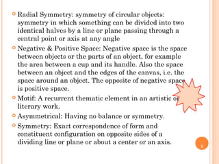 5
 Radial Symmetry: symmetry of circular objects:
symmetry in which something can be divided into two
identical halves by a line or plane passing through a
central point or axis at any angle
 Negative & Positive Space: Negative space is the space
between objects or the parts of an object, for example
the area between a cup and its handle. Also the space
between an object and the edges of the canvas, i.e. the
space around an object. The opposite of negative space
is positive space.
 Motif: A recurrent thematic element in an artistic or
literary work.
 Asymmetrical: Having no balance or symmetry.
 Symmetry: Exact correspondence of form and
constituent configuration on opposite sides of a
dividing line or plane or about a center or an axis.
 
