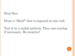 7
Step One:
Draw a “Motif” that is tapered on one end.
Test it in a radial pattern. They can overlap
if necessary. Be creative!
 