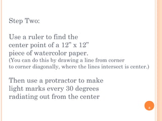 8
Step Two:
Use a ruler to find the
center point of a 12” x 12”
piece of watercolor paper.
(You can do this by drawing a line from corner
to corner diagonally, where the lines intersect is center.)
Then use a protractor to make
light marks every 30 degrees
radiating out from the center
 