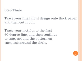 9
Step Three
Trace your final motif design onto thick paper
and then cut it out.
Trace your motif onto the first
30-degree line, and then continue
to trace around the pattern on
each line around the circle.
 