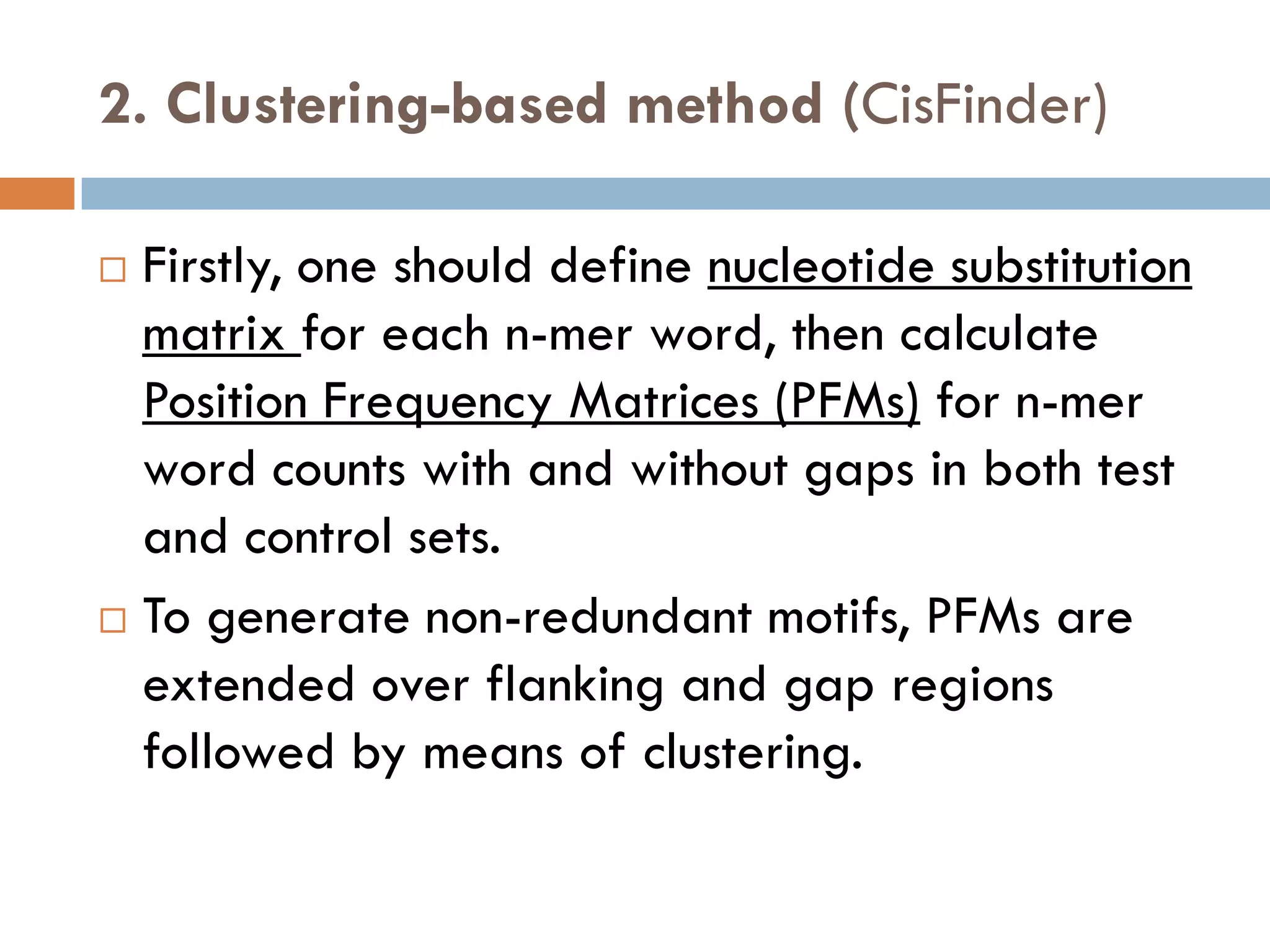 2. Clustering-based method (CisFinder)
 Firstly, one should define nucleotide substitution
matrix for each n-mer word, then calculate
Position Frequency Matrices (PFMs) for n-mer
word counts with and without gaps in both test
and control sets.
 To generate non-redundant motifs, PFMs are
extended over flanking and gap regions
followed by means of clustering.
 