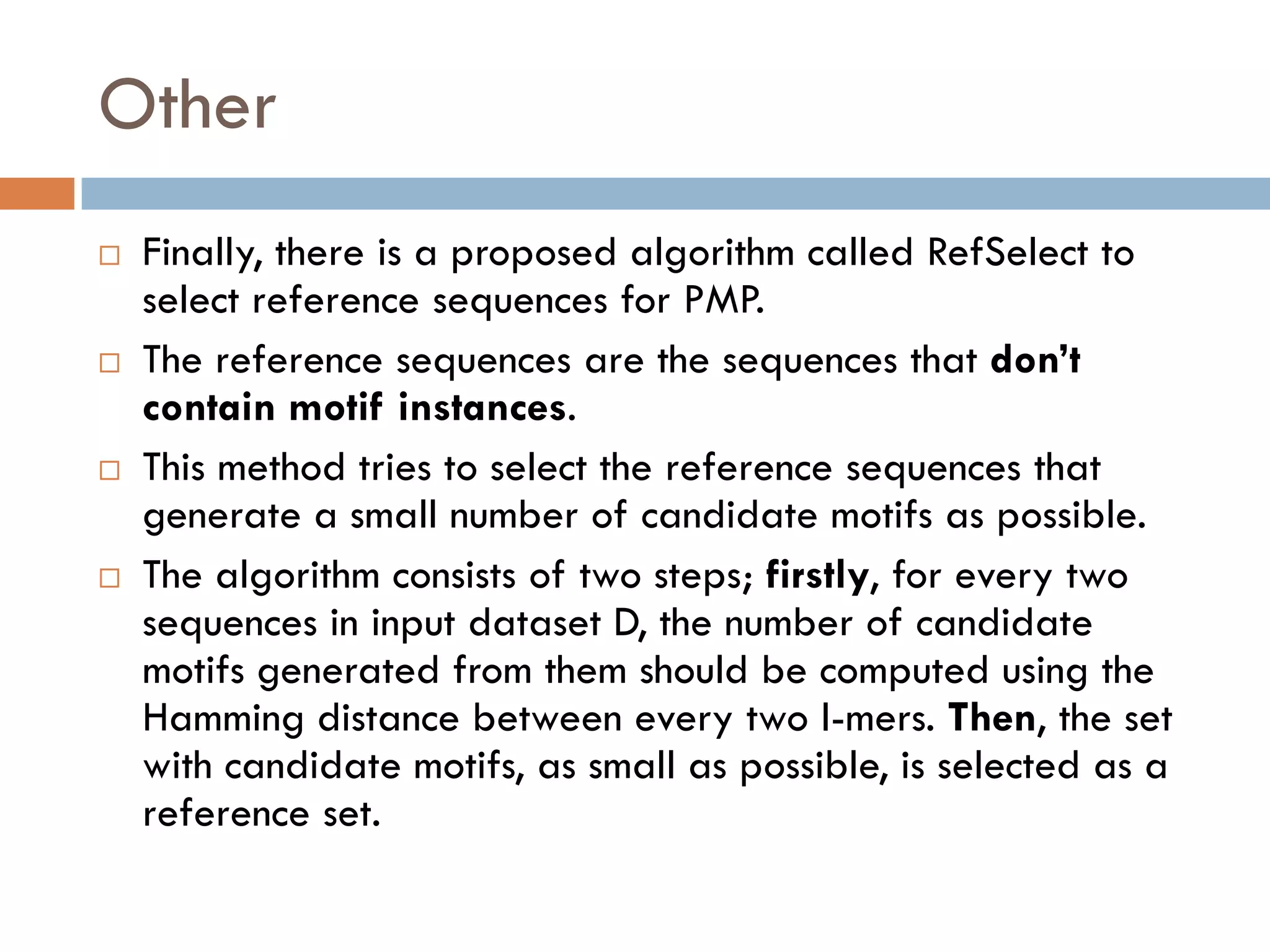 Other
 Finally, there is a proposed algorithm called RefSelect to
select reference sequences for PMP.
 The reference sequences are the sequences that don’t
contain motif instances.
 This method tries to select the reference sequences that
generate a small number of candidate motifs as possible.
 The algorithm consists of two steps; firstly, for every two
sequences in input dataset D, the number of candidate
motifs generated from them should be computed using the
Hamming distance between every two l-mers. Then, the set
with candidate motifs, as small as possible, is selected as a
reference set.
 
