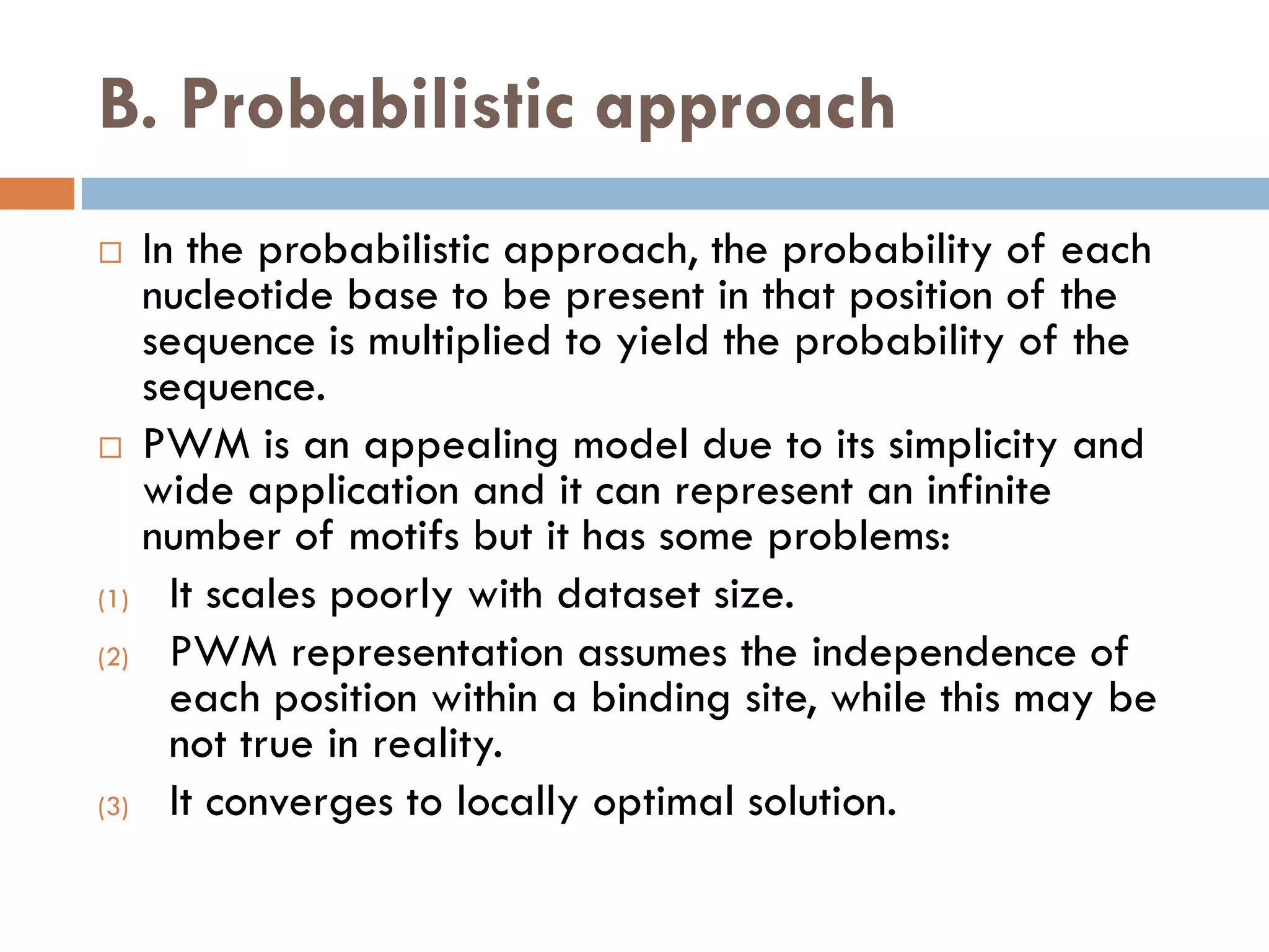 B. Probabilistic approach
 In the probabilistic approach, the probability of each
nucleotide base to be present in that position of the
sequence is multiplied to yield the probability of the
sequence.
 PWM is an appealing model due to its simplicity and
wide application and it can represent an infinite
number of motifs but it has some problems:
(1) It scales poorly with dataset size.
(2) PWM representation assumes the independence of
each position within a binding site, while this may be
not true in reality.
(3) It converges to locally optimal solution.
 