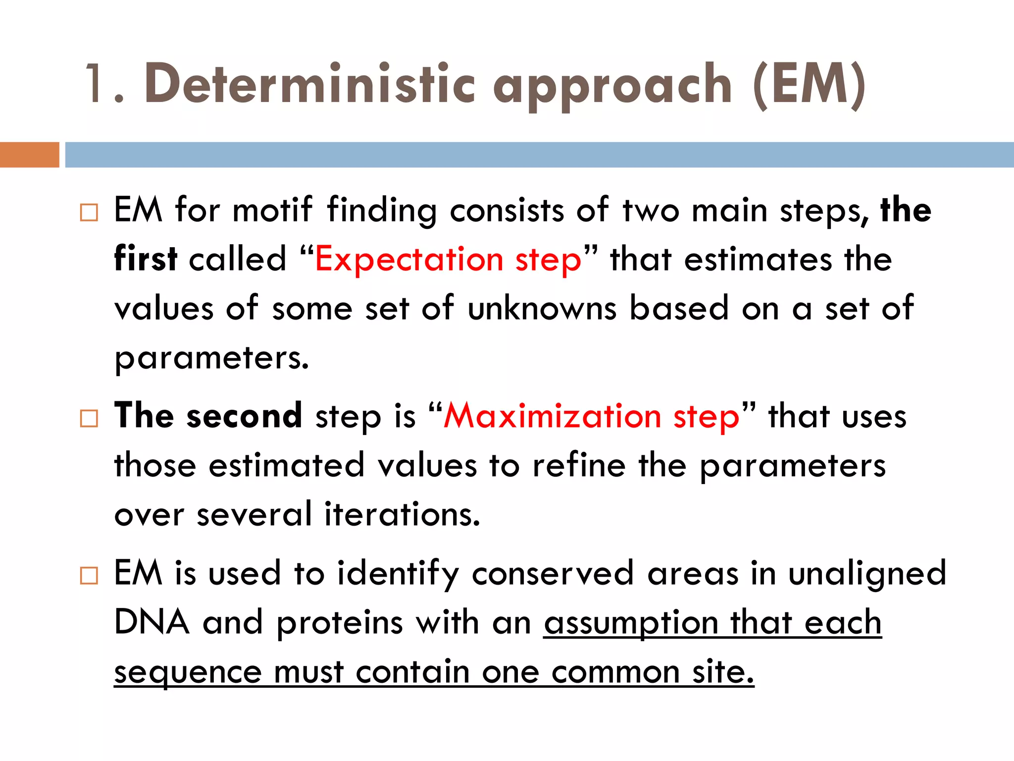 1. Deterministic approach (EM)
 EM for motif finding consists of two main steps, the
first called “Expectation step” that estimates the
values of some set of unknowns based on a set of
parameters.
 The second step is “Maximization step” that uses
those estimated values to refine the parameters
over several iterations.
 EM is used to identify conserved areas in unaligned
DNA and proteins with an assumption that each
sequence must contain one common site.
 