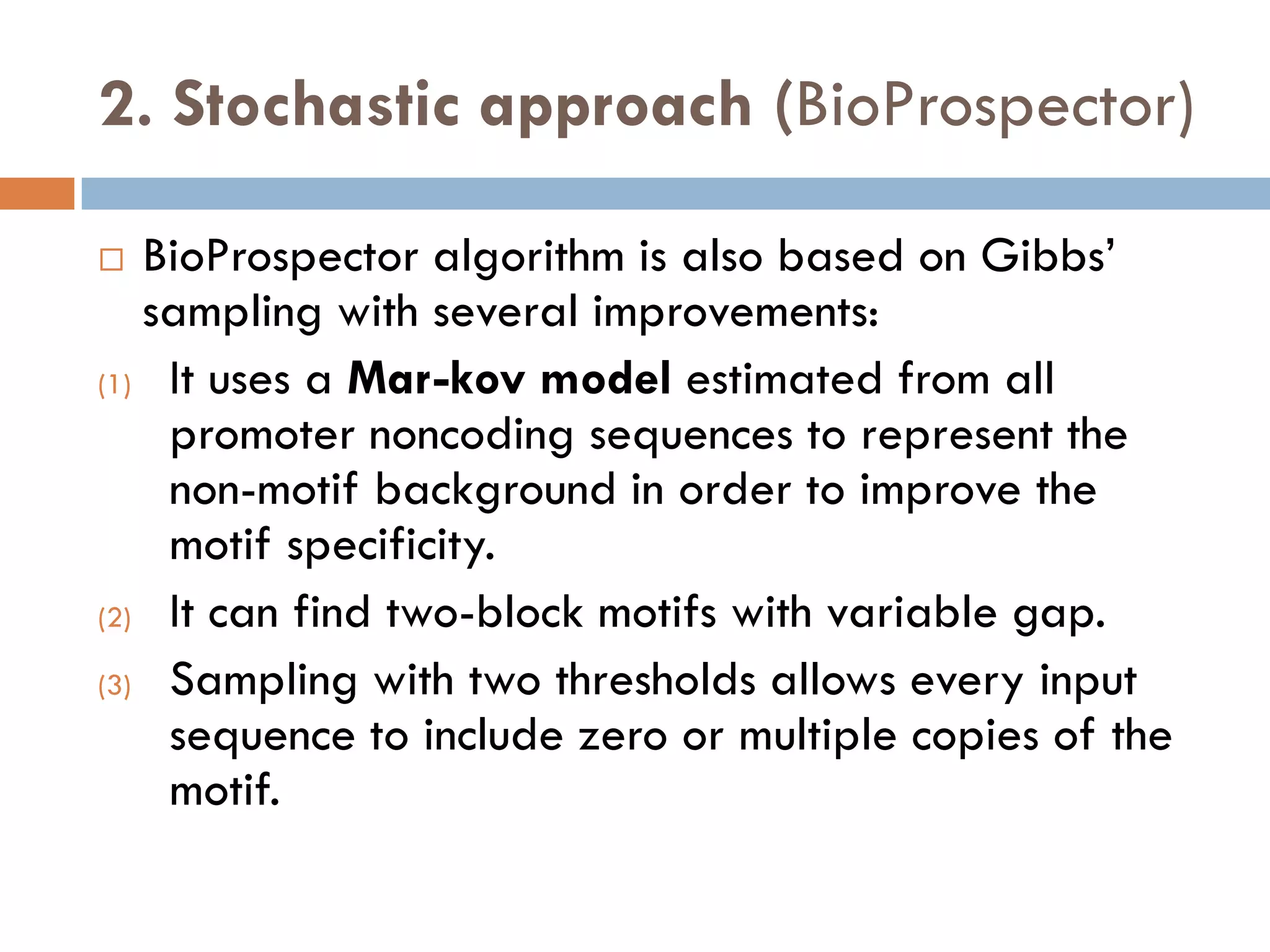 2. Stochastic approach (BioProspector)
 BioProspector algorithm is also based on Gibbs’
sampling with several improvements:
(1) It uses a Mar-kov model estimated from all
promoter noncoding sequences to represent the
non-motif background in order to improve the
motif specificity.
(2) It can find two-block motifs with variable gap.
(3) Sampling with two thresholds allows every input
sequence to include zero or multiple copies of the
motif.
 