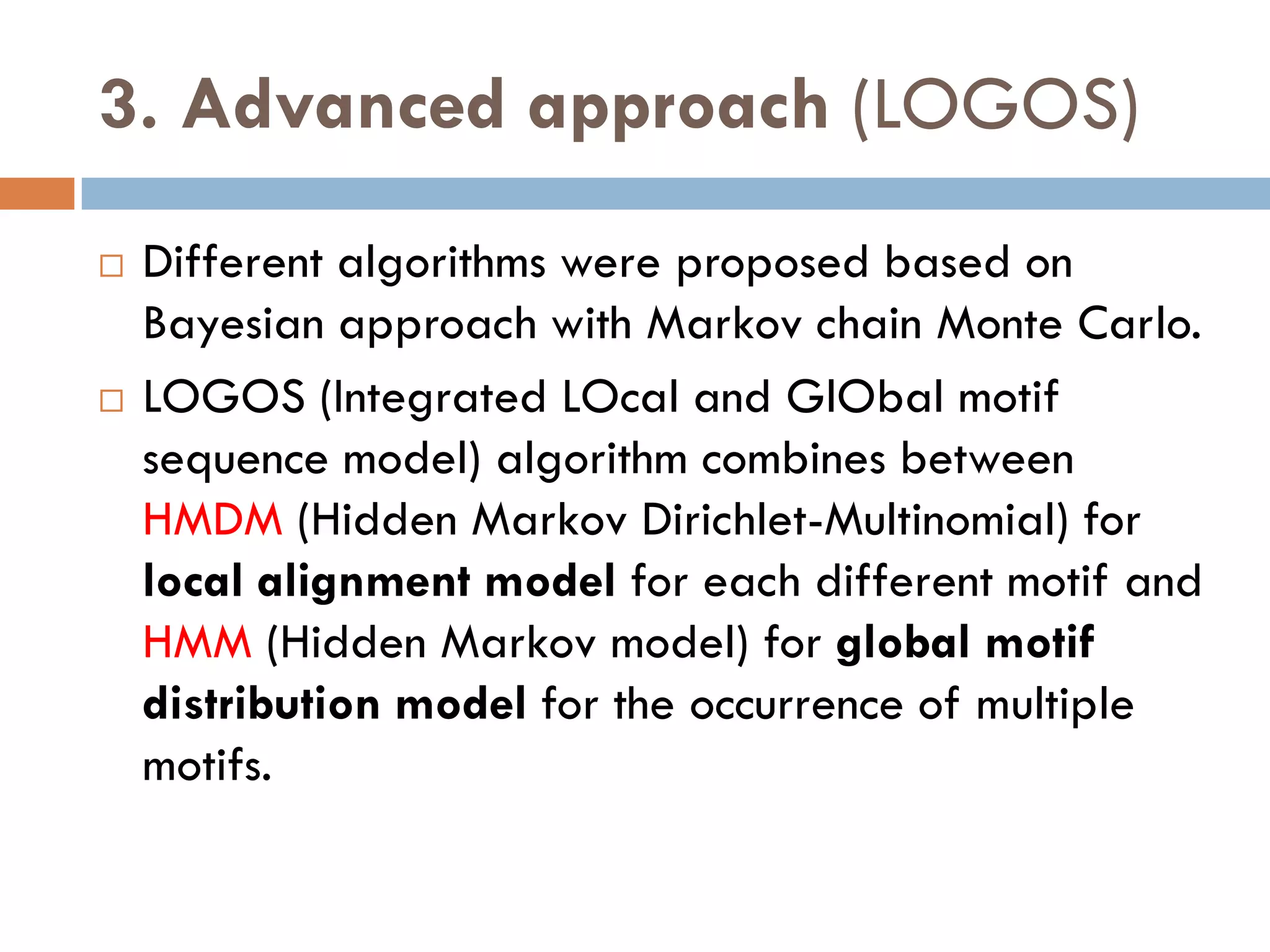 3. Advanced approach (LOGOS)
 Different algorithms were proposed based on
Bayesian approach with Markov chain Monte Carlo.
 LOGOS (Integrated LOcal and GlObal motif
sequence model) algorithm combines between
HMDM (Hidden Markov Dirichlet-Multinomial) for
local alignment model for each different motif and
HMM (Hidden Markov model) for global motif
distribution model for the occurrence of multiple
motifs.
 
