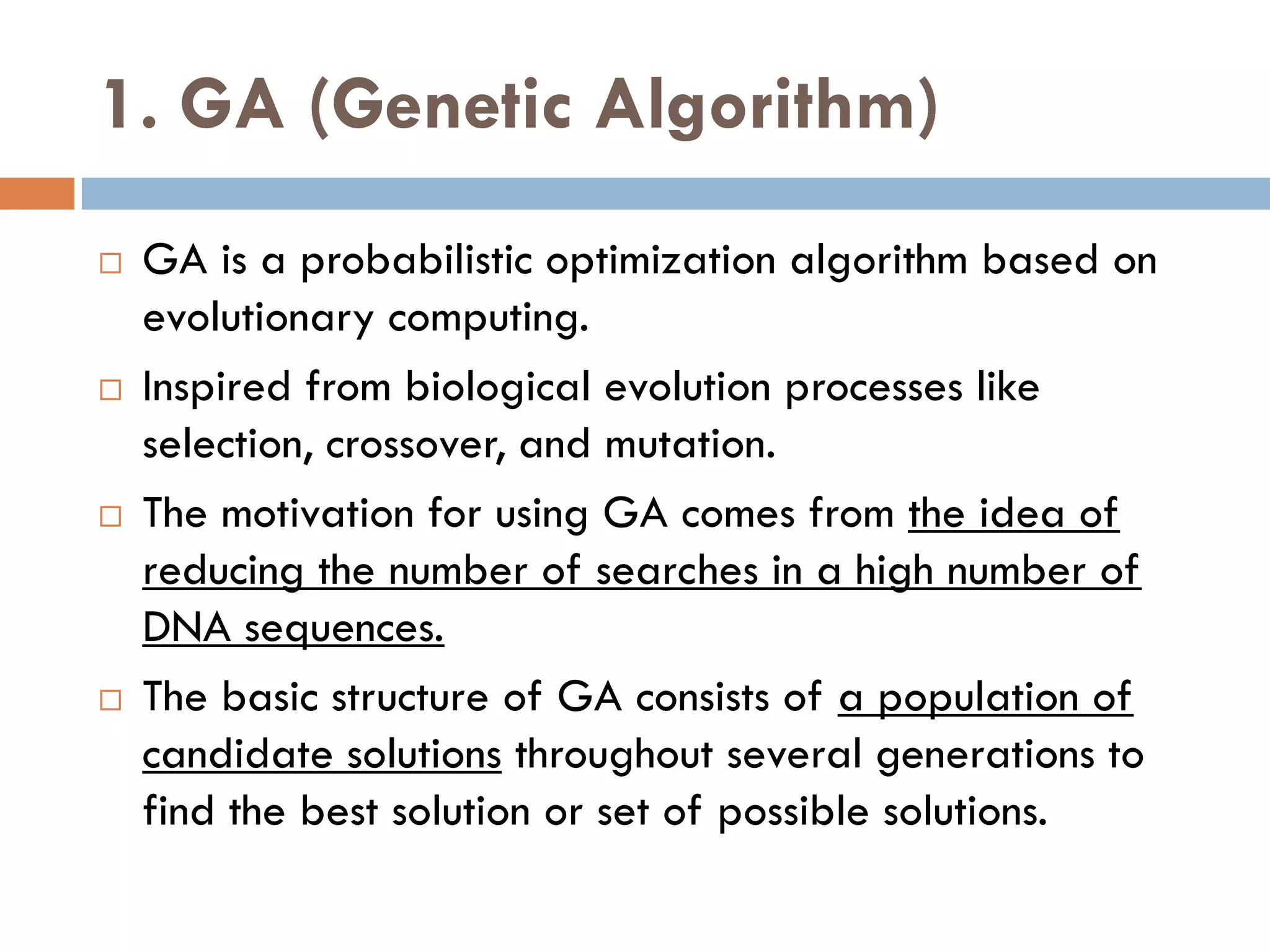 1. GA (Genetic Algorithm)
 GA is a probabilistic optimization algorithm based on
evolutionary computing.
 Inspired from biological evolution processes like
selection, crossover, and mutation.
 The motivation for using GA comes from the idea of
reducing the number of searches in a high number of
DNA sequences.
 The basic structure of GA consists of a population of
candidate solutions throughout several generations to
find the best solution or set of possible solutions.
 