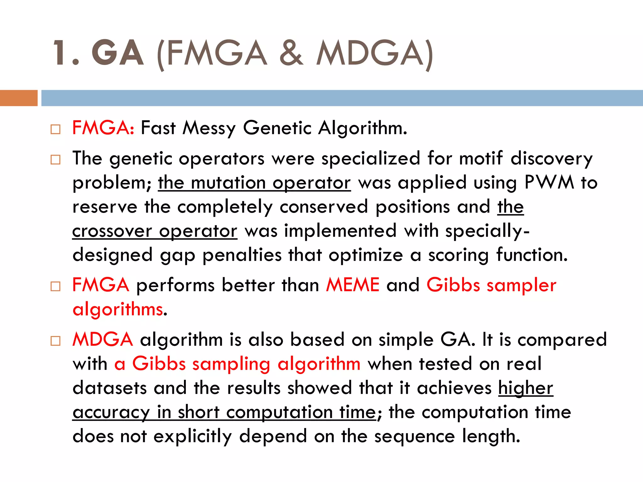 1. GA (FMGA & MDGA)
 FMGA: Fast Messy Genetic Algorithm.
 The genetic operators were specialized for motif discovery
problem; the mutation operator was applied using PWM to
reserve the completely conserved positions and the
crossover operator was implemented with specially-
designed gap penalties that optimize a scoring function.
 FMGA performs better than MEME and Gibbs sampler
algorithms.
 MDGA algorithm is also based on simple GA. It is compared
with a Gibbs sampling algorithm when tested on real
datasets and the results showed that it achieves higher
accuracy in short computation time; the computation time
does not explicitly depend on the sequence length.
 