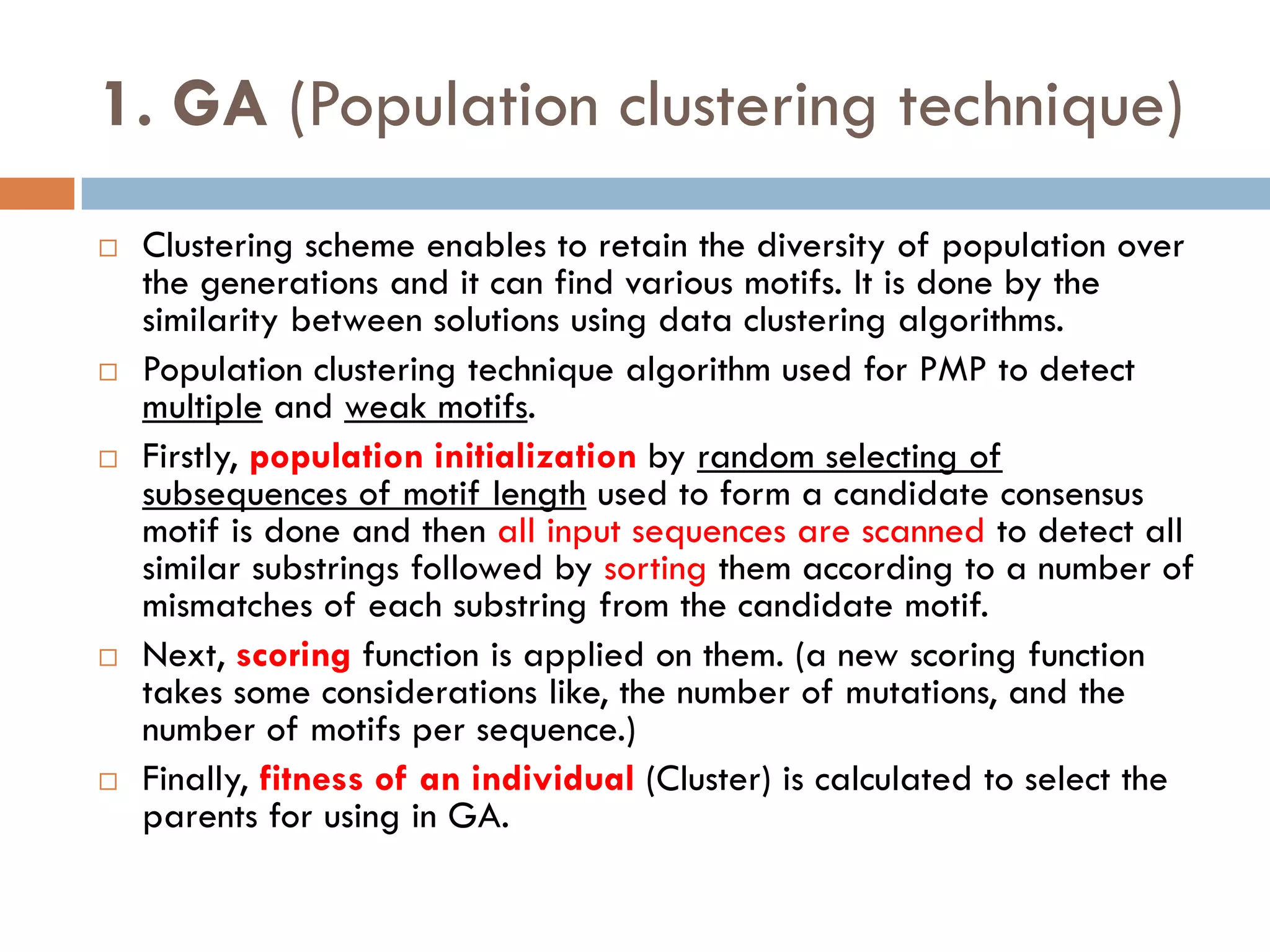 1. GA (Population clustering technique)
 Clustering scheme enables to retain the diversity of population over
the generations and it can find various motifs. It is done by the
similarity between solutions using data clustering algorithms.
 Population clustering technique algorithm used for PMP to detect
multiple and weak motifs.
 Firstly, population initialization by random selecting of
subsequences of motif length used to form a candidate consensus
motif is done and then all input sequences are scanned to detect all
similar substrings followed by sorting them according to a number of
mismatches of each substring from the candidate motif.
 Next, scoring function is applied on them. (a new scoring function
takes some considerations like, the number of mutations, and the
number of motifs per sequence.)
 Finally, fitness of an individual (Cluster) is calculated to select the
parents for using in GA.
 