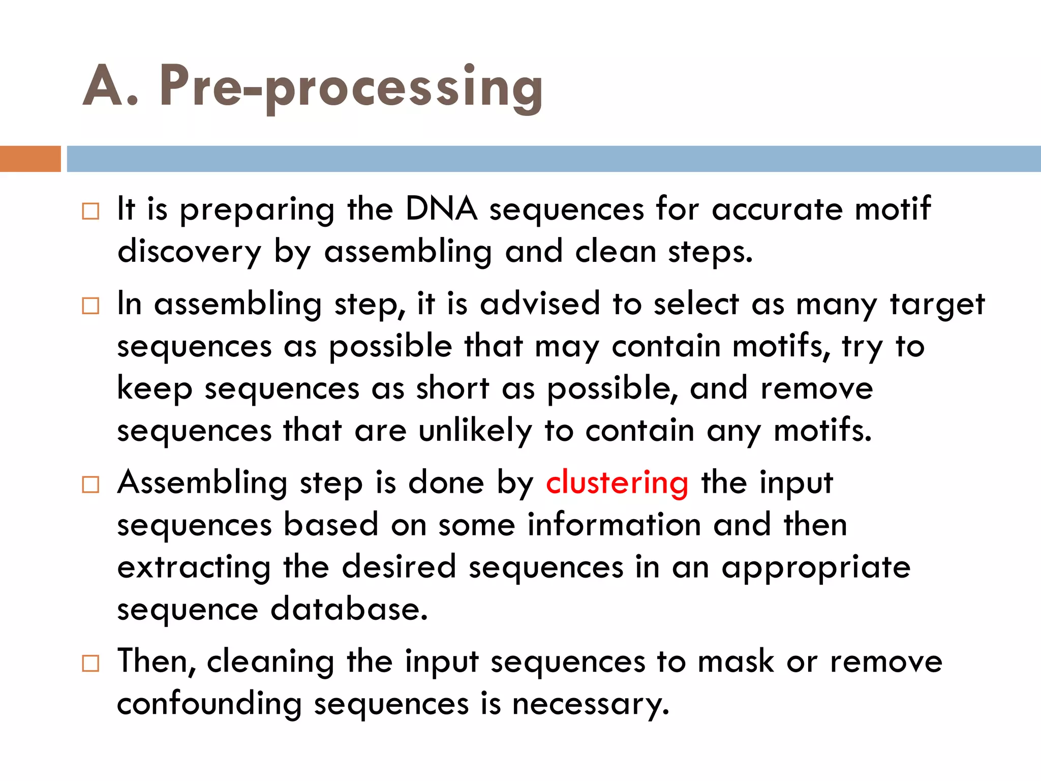 A. Pre-processing
 It is preparing the DNA sequences for accurate motif
discovery by assembling and clean steps.
 In assembling step, it is advised to select as many target
sequences as possible that may contain motifs, try to
keep sequences as short as possible, and remove
sequences that are unlikely to contain any motifs.
 Assembling step is done by clustering the input
sequences based on some information and then
extracting the desired sequences in an appropriate
sequence database.
 Then, cleaning the input sequences to mask or remove
confounding sequences is necessary.
 