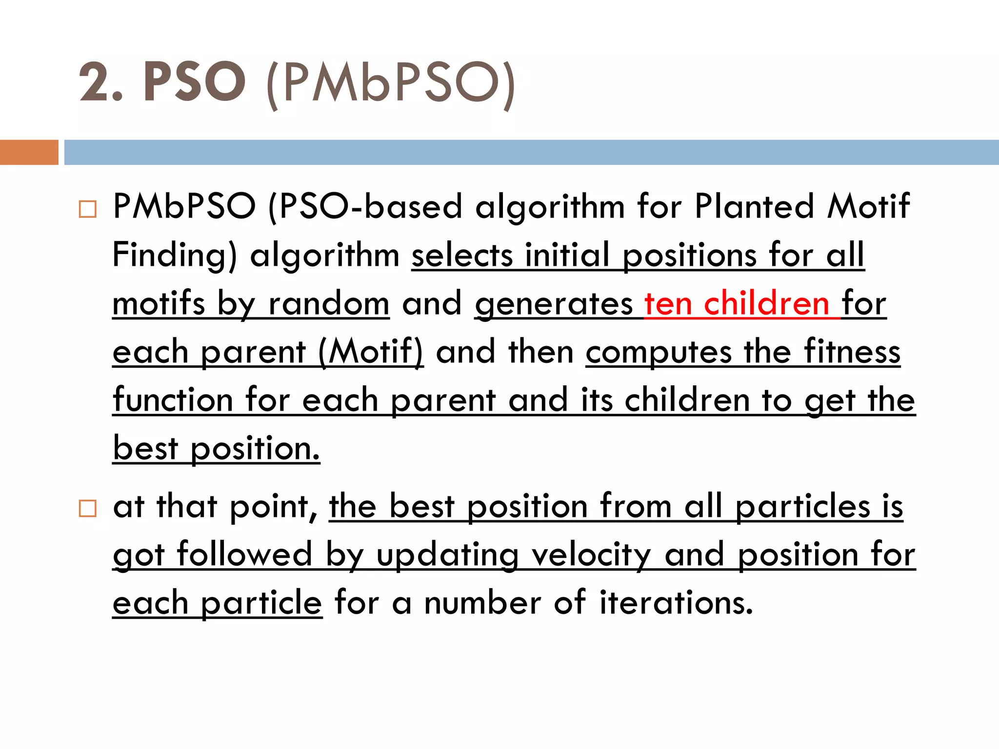 2. PSO (PMbPSO)
 PMbPSO (PSO-based algorithm for Planted Motif
Finding) algorithm selects initial positions for all
motifs by random and generates ten children for
each parent (Motif) and then computes the fitness
function for each parent and its children to get the
best position.
 at that point, the best position from all particles is
got followed by updating velocity and position for
each particle for a number of iterations.
 