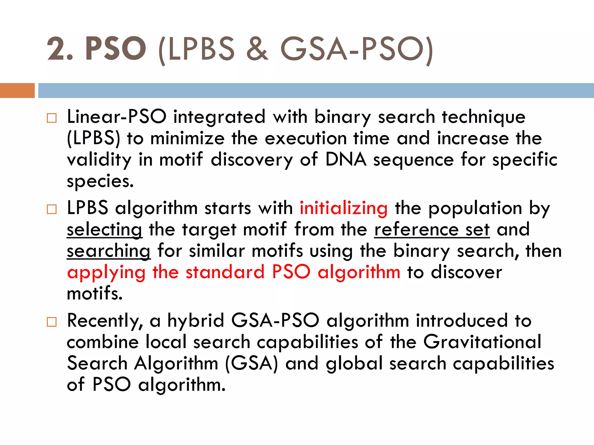 2. PSO (LPBS & GSA-PSO)
 Linear-PSO integrated with binary search technique
(LPBS) to minimize the execution time and increase the
validity in motif discovery of DNA sequence for specific
species.
 LPBS algorithm starts with initializing the population by
selecting the target motif from the reference set and
searching for similar motifs using the binary search, then
applying the standard PSO algorithm to discover
motifs.
 Recently, a hybrid GSA-PSO algorithm introduced to
combine local search capabilities of the Gravitational
Search Algorithm (GSA) and global search capabilities
of PSO algorithm.
 