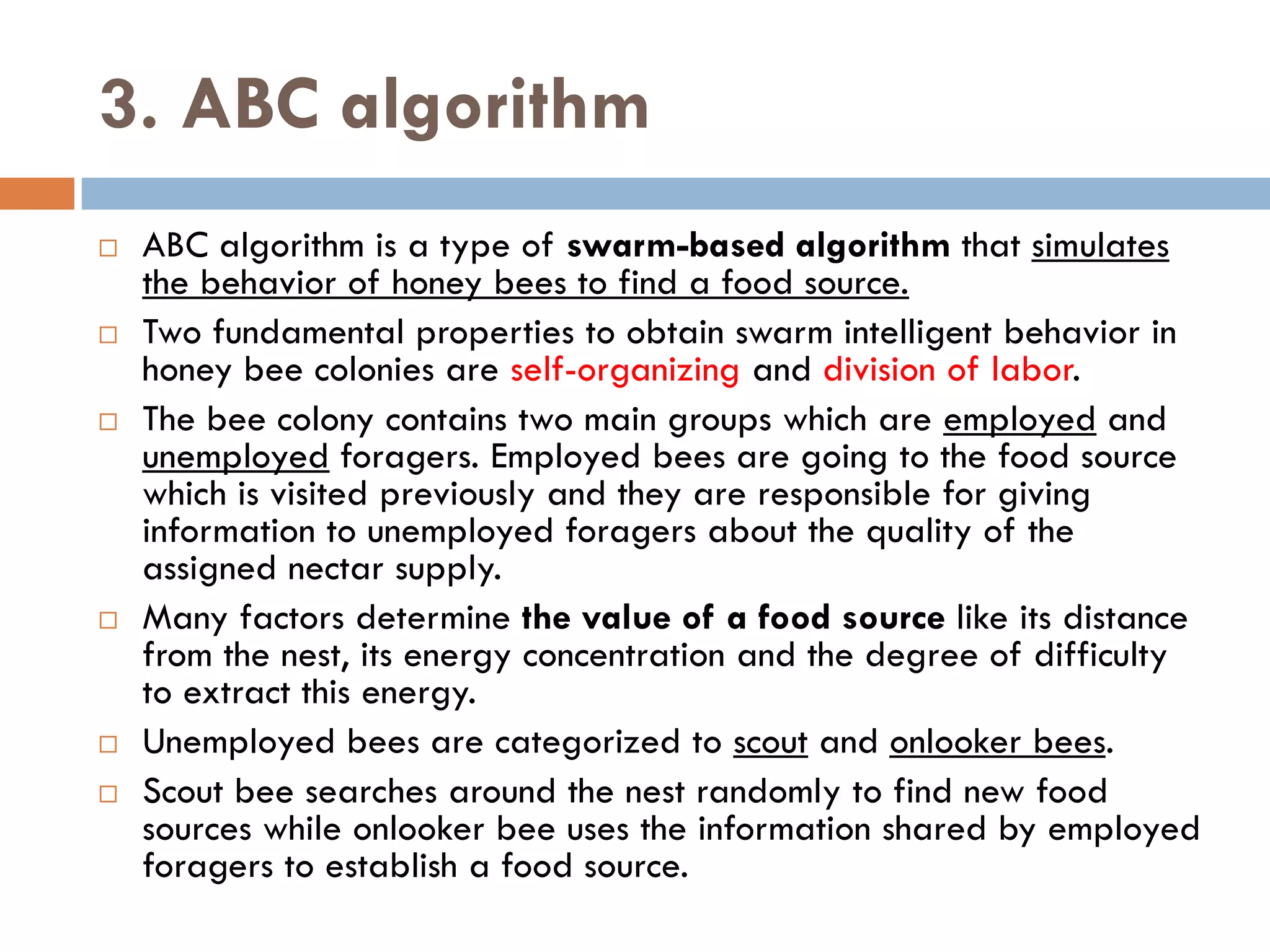 3. ABC algorithm
 ABC algorithm is a type of swarm-based algorithm that simulates
the behavior of honey bees to find a food source.
 Two fundamental properties to obtain swarm intelligent behavior in
honey bee colonies are self-organizing and division of labor.
 The bee colony contains two main groups which are employed and
unemployed foragers. Employed bees are going to the food source
which is visited previously and they are responsible for giving
information to unemployed foragers about the quality of the
assigned nectar supply.
 Many factors determine the value of a food source like its distance
from the nest, its energy concentration and the degree of difficulty
to extract this energy.
 Unemployed bees are categorized to scout and onlooker bees.
 Scout bee searches around the nest randomly to find new food
sources while onlooker bee uses the information shared by employed
foragers to establish a food source.
 