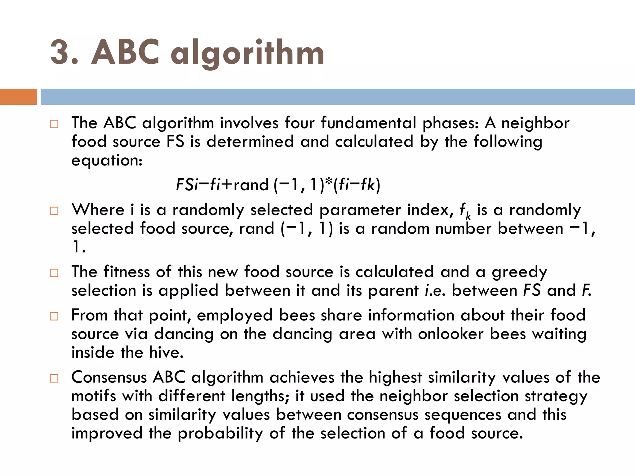 3. ABC algorithm
 The ABC algorithm involves four fundamental phases: A neighbor
food source FS is determined and calculated by the following
equation:
FSi−fi+rand (−1, 1)*(fi−fk)
 Where i is a randomly selected parameter index, fk is a randomly
selected food source, rand (−1, 1) is a random number between −1,
1.
 The fitness of this new food source is calculated and a greedy
selection is applied between it and its parent i.e. between FS and F.
 From that point, employed bees share information about their food
source via dancing on the dancing area with onlooker bees waiting
inside the hive.
 Consensus ABC algorithm achieves the highest similarity values of the
motifs with different lengths; it used the neighbor selection strategy
based on similarity values between consensus sequences and this
improved the probability of the selection of a food source.
 