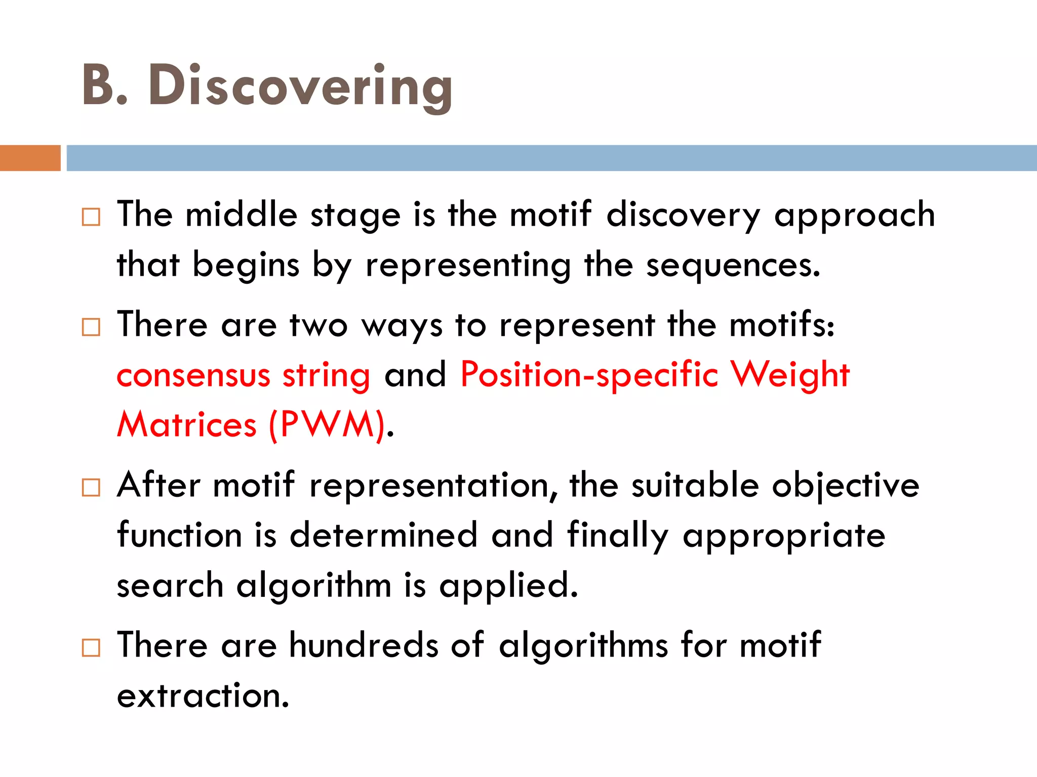 B. Discovering
 The middle stage is the motif discovery approach
that begins by representing the sequences.
 There are two ways to represent the motifs:
consensus string and Position-specific Weight
Matrices (PWM).
 After motif representation, the suitable objective
function is determined and finally appropriate
search algorithm is applied.
 There are hundreds of algorithms for motif
extraction.
 
