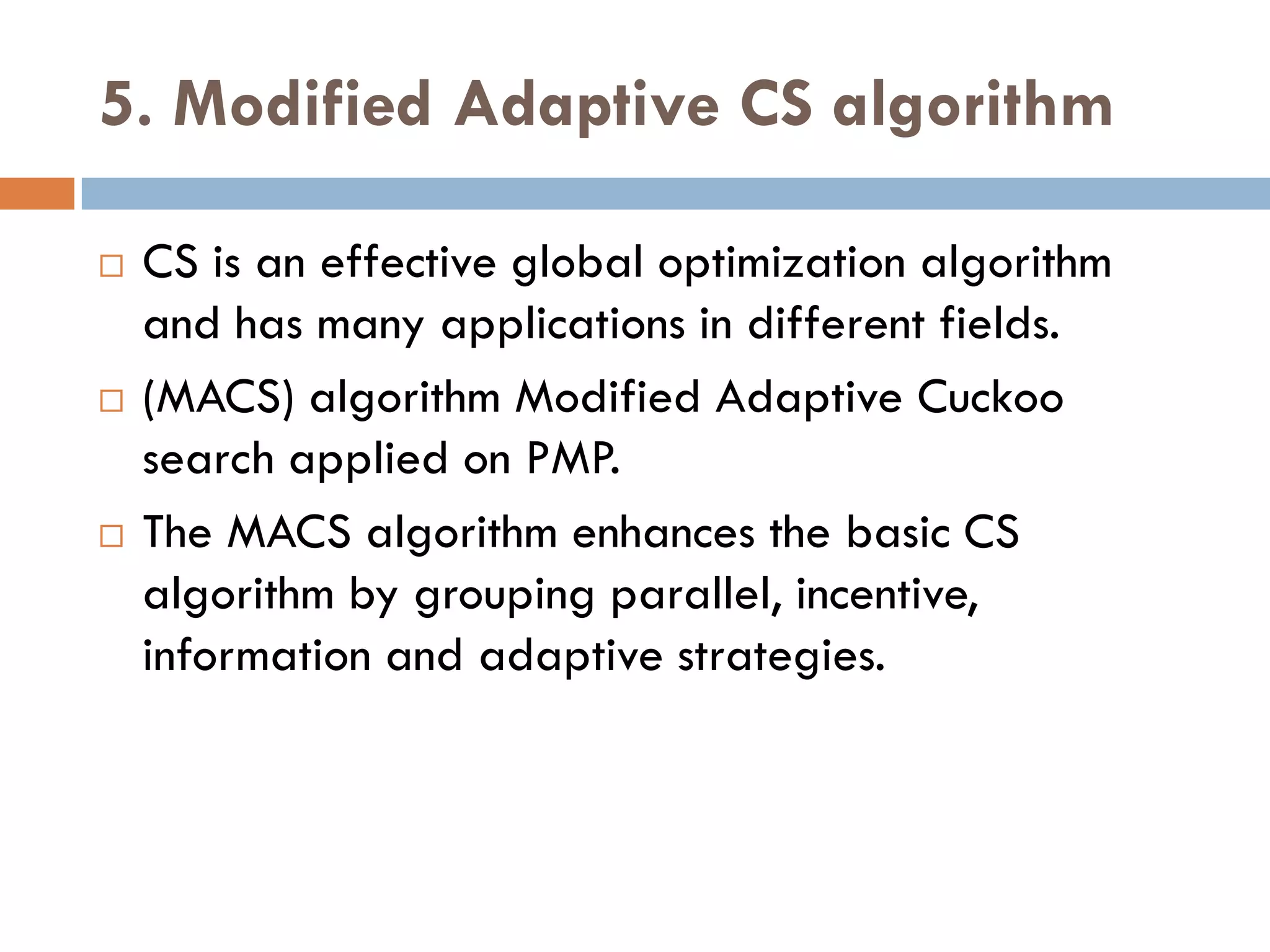 5. Modified Adaptive CS algorithm
 CS is an effective global optimization algorithm
and has many applications in different fields.
 (MACS) algorithm Modified Adaptive Cuckoo
search applied on PMP.
 The MACS algorithm enhances the basic CS
algorithm by grouping parallel, incentive,
information and adaptive strategies.
 