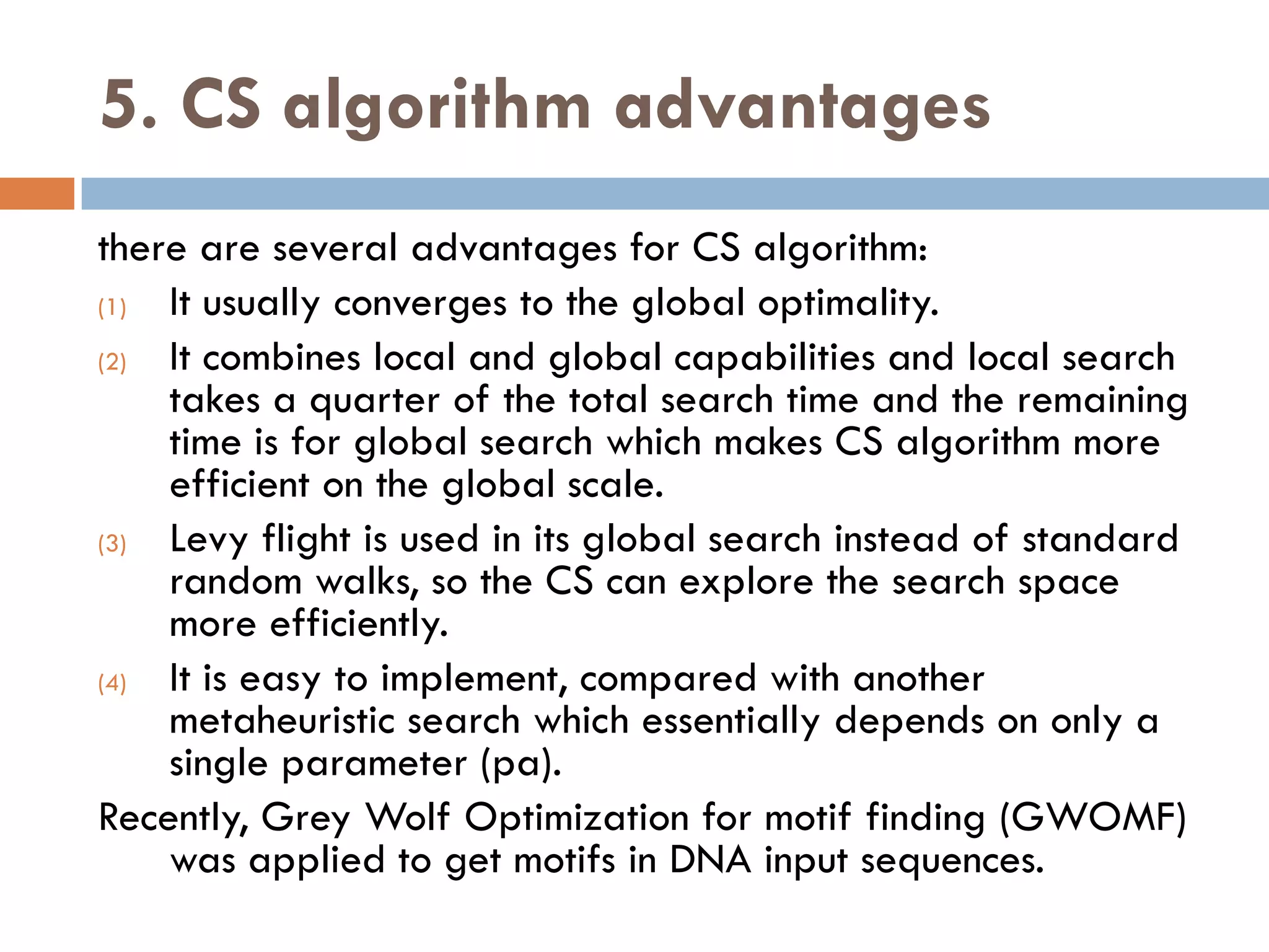 5. CS algorithm advantages
there are several advantages for CS algorithm:
(1) It usually converges to the global optimality.
(2) It combines local and global capabilities and local search
takes a quarter of the total search time and the remaining
time is for global search which makes CS algorithm more
efficient on the global scale.
(3) Levy flight is used in its global search instead of standard
random walks, so the CS can explore the search space
more efficiently.
(4) It is easy to implement, compared with another
metaheuristic search which essentially depends on only a
single parameter (pa).
Recently, Grey Wolf Optimization for motif finding (GWOMF)
was applied to get motifs in DNA input sequences.
 