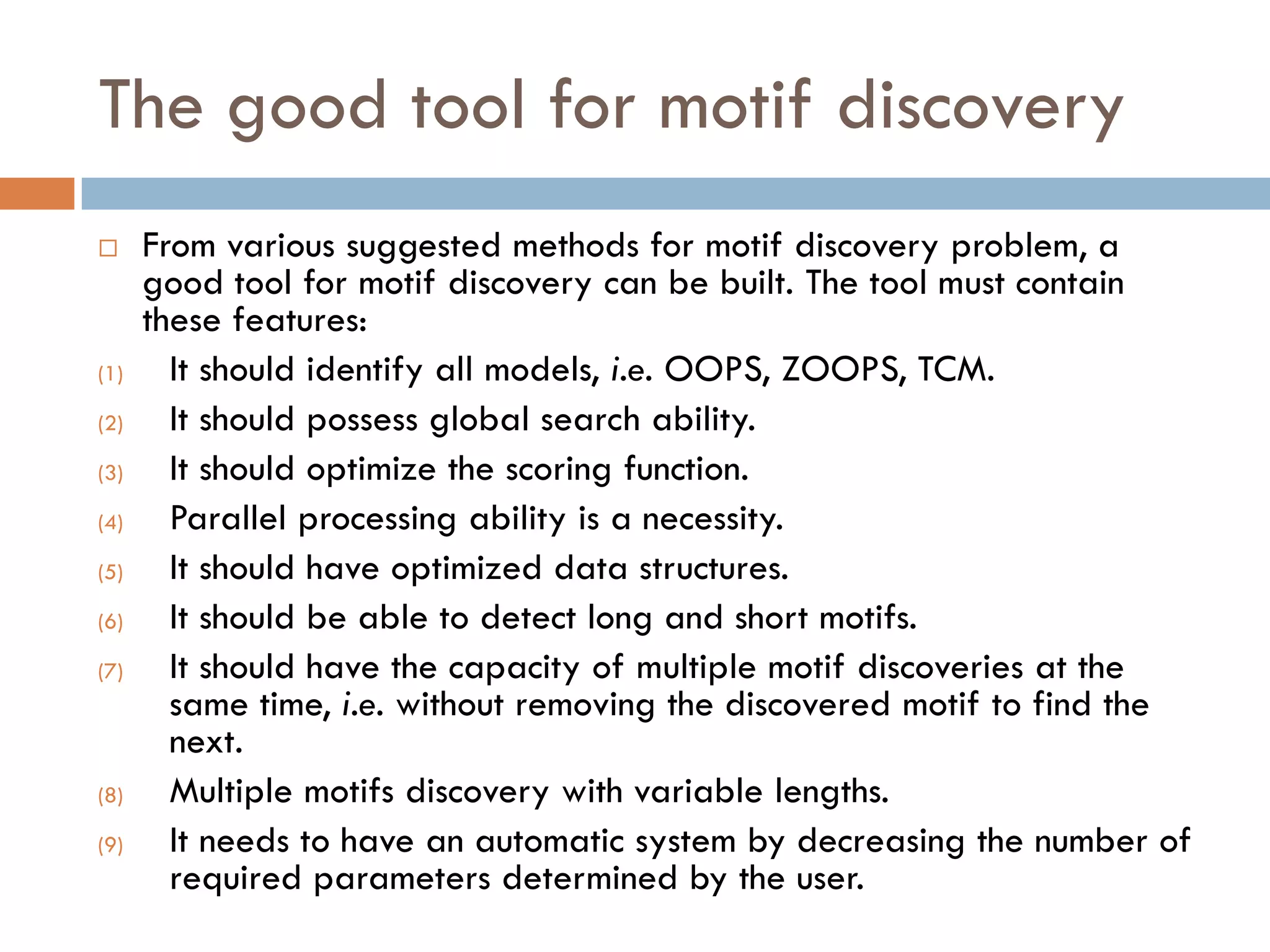 The good tool for motif discovery
 From various suggested methods for motif discovery problem, a
good tool for motif discovery can be built. The tool must contain
these features:
(1) It should identify all models, i.e. OOPS, ZOOPS, TCM.
(2) It should possess global search ability.
(3) It should optimize the scoring function.
(4) Parallel processing ability is a necessity.
(5) It should have optimized data structures.
(6) It should be able to detect long and short motifs.
(7) It should have the capacity of multiple motif discoveries at the
same time, i.e. without removing the discovered motif to find the
next.
(8) Multiple motifs discovery with variable lengths.
(9) It needs to have an automatic system by decreasing the number of
required parameters determined by the user.
 