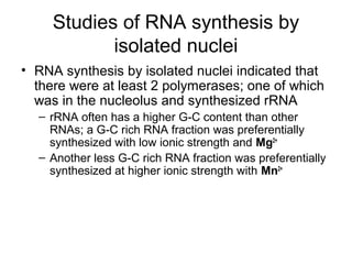 Studies of RNA synthesis by
isolated nuclei
• RNA synthesis by isolated nuclei indicated that
there were at least 2 polymerases; one of which
was in the nucleolus and synthesized rRNA
– rRNA often has a higher G-C content than other
RNAs; a G-C rich RNA fraction was preferentially
synthesized with low ionic strength and Mg2+
– Another less G-C rich RNA fraction was preferentially
synthesized at higher ionic strength with Mn2+
 