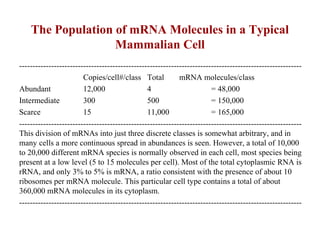 The Population of mRNA Molecules in a Typical
Mammalian Cell
----------------------------------------------------------------------------------------------------------
Copies/cell#/class Total mRNA molecules/class
Abundant 12,000 4 = 48,000
Intermediate 300 500 = 150,000
Scarce 15 11,000 = 165,000
----------------------------------------------------------------------------------------------------------
This division of mRNAs into just three discrete classes is somewhat arbitrary, and in
many cells a more continuous spread in abundances is seen. However, a total of 10,000
to 20,000 different mRNA species is normally observed in each cell, most species being
present at a low level (5 to 15 molecules per cell). Most of the total cytoplasmic RNA is
rRNA, and only 3% to 5% is mRNA, a ratio consistent with the presence of about 10
ribosomes per mRNA molecule. This particular cell type contains a total of about
360,000 mRNA molecules in its cytoplasm.
----------------------------------------------------------------------------------------------------------
 