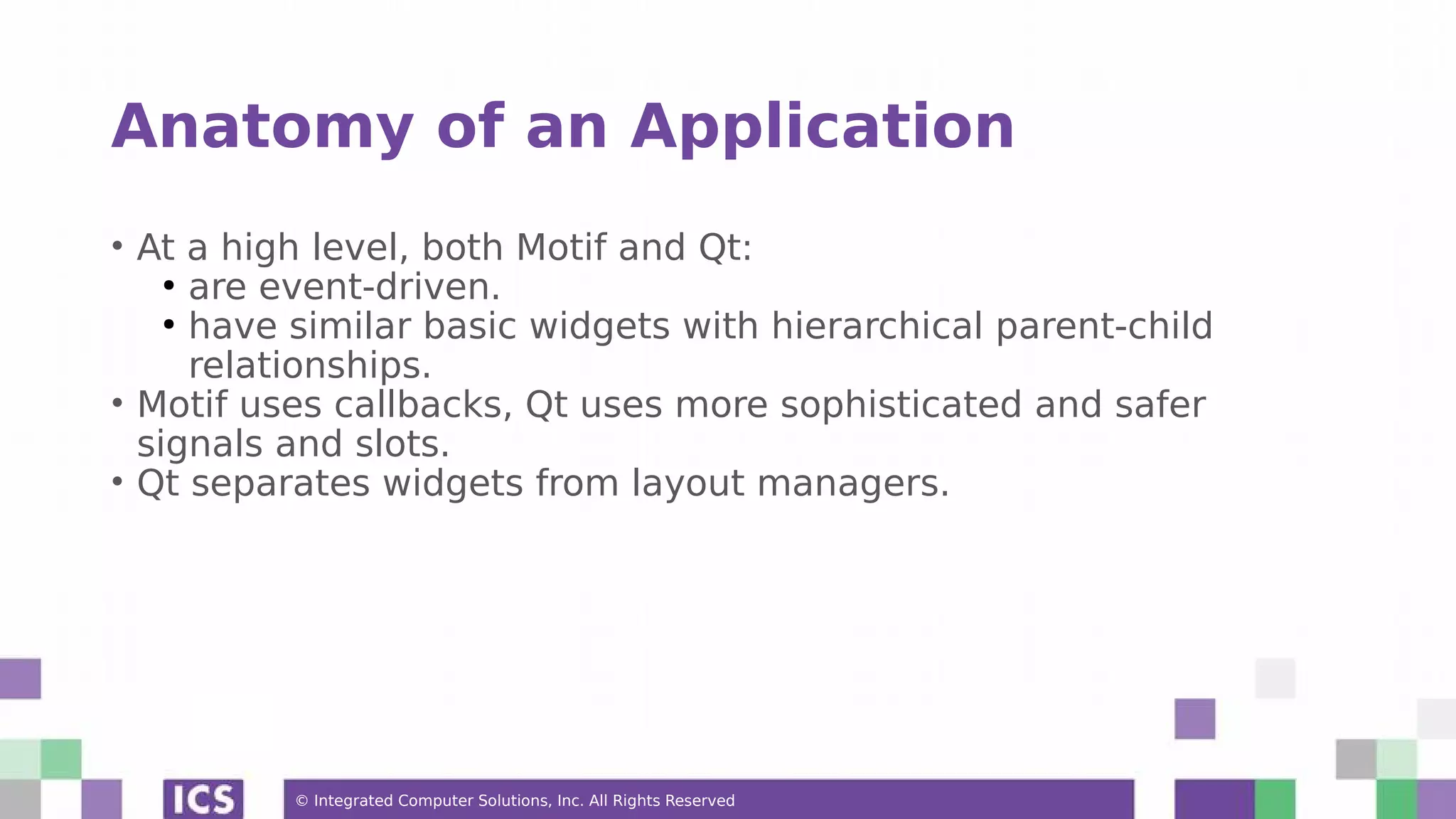 © Integrated Computer Solutions, Inc. All Rights Reserved
Anatomy of an Application
• At a high level, both Motif and Qt:
●
are event-driven.
●
have similar basic widgets with hierarchical parent-child
relationships.
• Motif uses callbacks, Qt uses more sophisticated and safer
signals and slots.
• Qt separates widgets from layout managers.
 