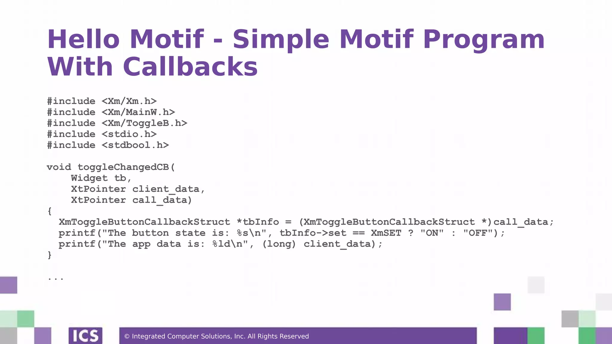 © Integrated Computer Solutions, Inc. All Rights Reserved
Hello Motif - Simple Motif Program
With Callbacks
#include <Xm/Xm.h>
#include <Xm/MainW.h>
#include <Xm/ToggleB.h>
#include <stdio.h>
#include <stdbool.h>
void toggleChangedCB(
Widget tb,
XtPointer client_data,
XtPointer call_data)
{
XmToggleButtonCallbackStruct *tbInfo = (XmToggleButtonCallbackStruct *)call_data;
printf("The button state is: %sn", tbInfo->set == XmSET ? "ON" : "OFF");
printf("The app data is: %ldn", (long) client_data);
}
...
 