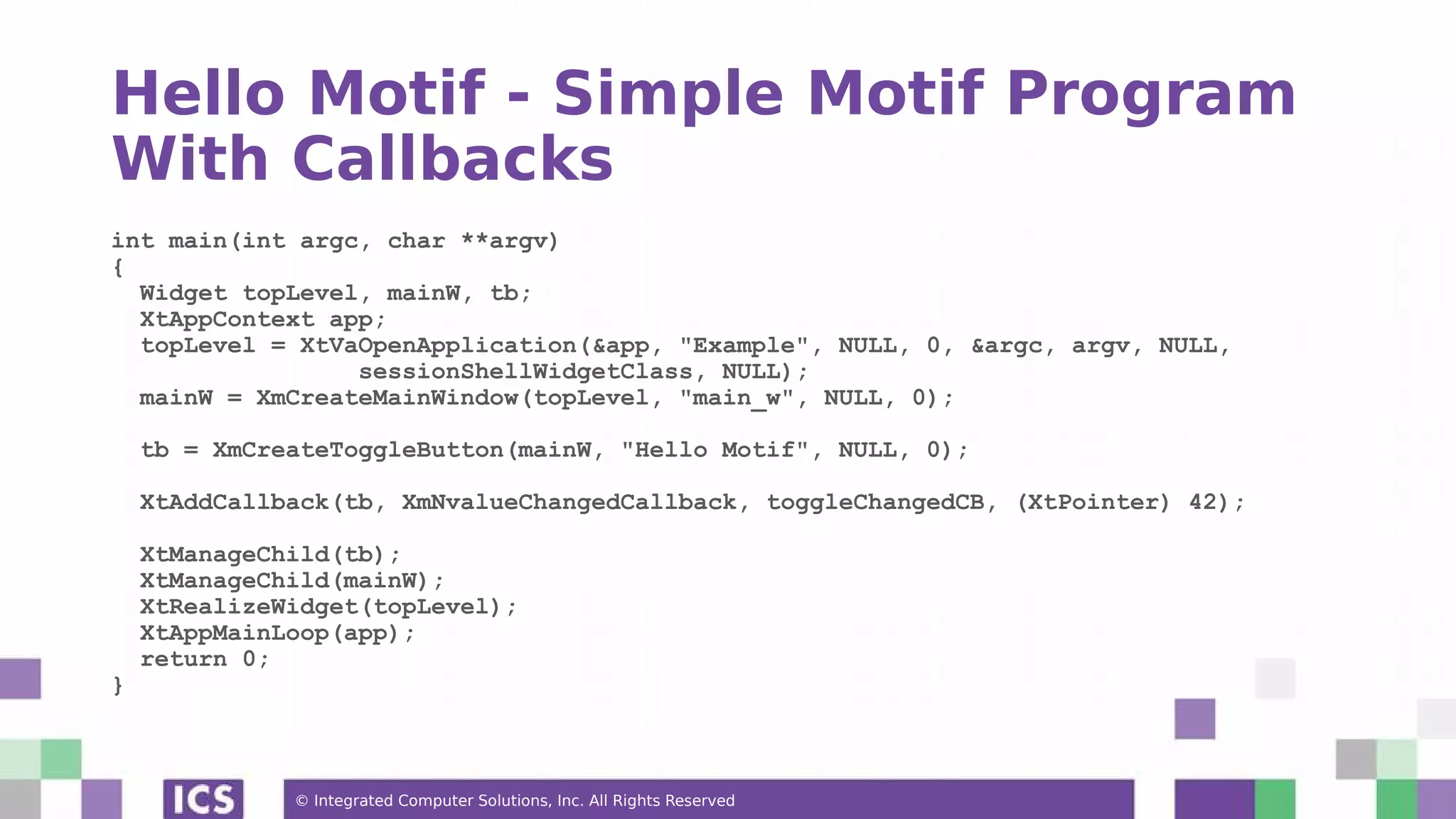 © Integrated Computer Solutions, Inc. All Rights Reserved
Hello Motif - Simple Motif Program
With Callbacks
int main(int argc, char **argv)
{
Widget topLevel, mainW, tb;
XtAppContext app;
topLevel = XtVaOpenApplication(&app, "Example", NULL, 0, &argc, argv, NULL,
sessionShellWidgetClass, NULL);
mainW = XmCreateMainWindow(topLevel, "main_w", NULL, 0);
tb = XmCreateToggleButton(mainW, "Hello Motif", NULL, 0);
XtAddCallback(tb, XmNvalueChangedCallback, toggleChangedCB, (XtPointer) 42);
XtManageChild(tb);
XtManageChild(mainW);
XtRealizeWidget(topLevel);
XtAppMainLoop(app);
return 0;
}
 