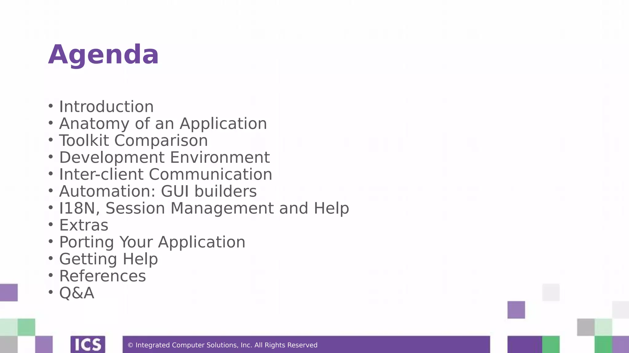 © Integrated Computer Solutions, Inc. All Rights Reserved
Agenda
• Introduction
• Anatomy of an Application
• Toolkit Comparison
• Development Environment
• Inter-client Communication
• Automation: GUI builders
• I18N, Session Management and Help
• Extras
• Porting Your Application
• Getting Help
• References
• Q&A
 