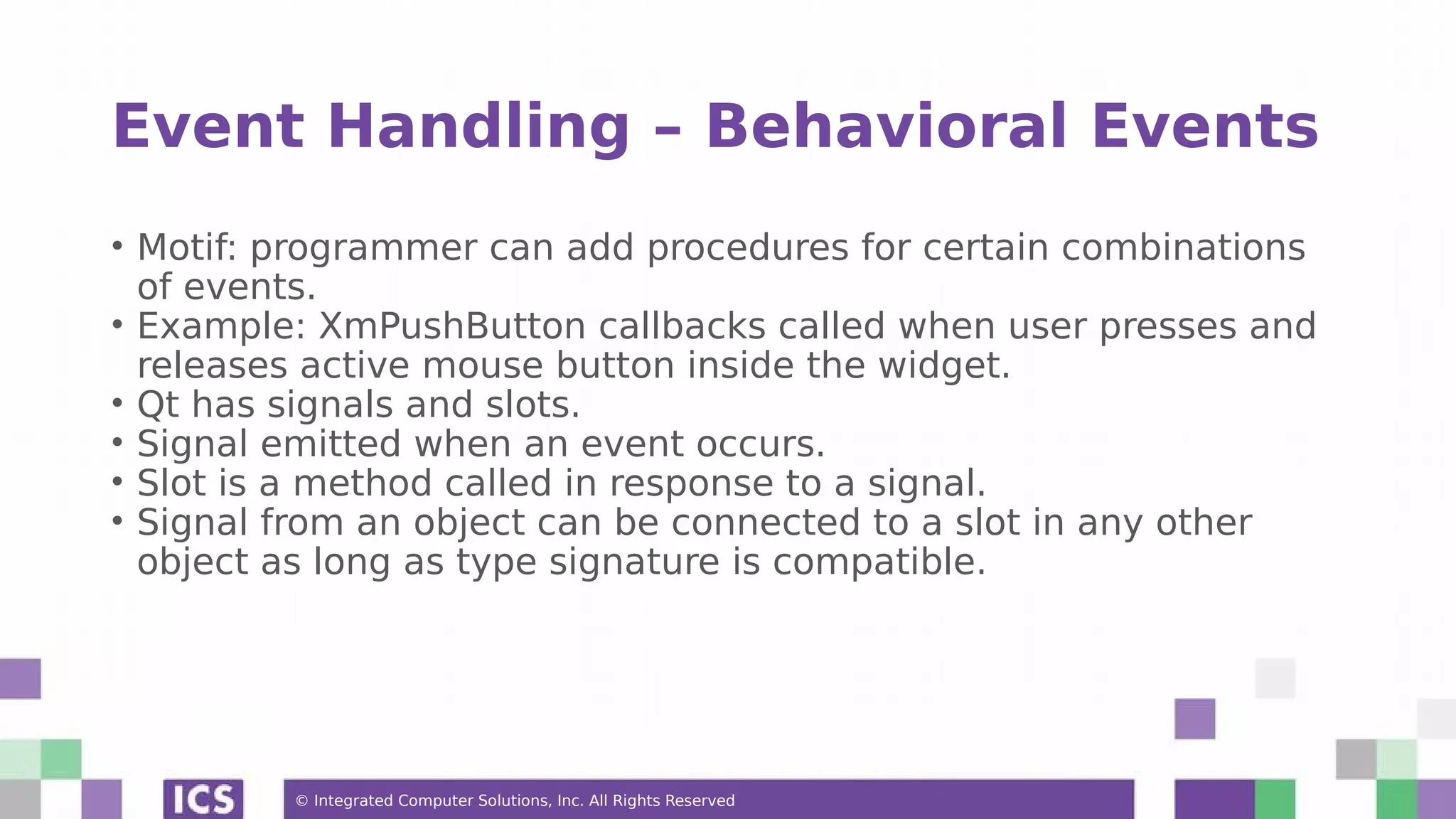 © Integrated Computer Solutions, Inc. All Rights Reserved
Event Handling – Behavioral Events
• Motif: programmer can add procedures for certain combinations
of events.
• Example: XmPushButton callbacks called when user presses and
releases active mouse button inside the widget.
• Qt has signals and slots.
• Signal emitted when an event occurs.
• Slot is a method called in response to a signal.
• Signal from an object can be connected to a slot in any other
object as long as type signature is compatible.
 