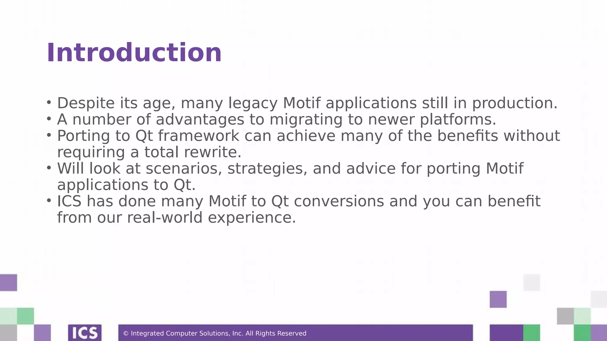 © Integrated Computer Solutions, Inc. All Rights Reserved
Introduction
• Despite its age, many legacy Motif applications still in production.
• A number of advantages to migrating to newer platforms.
• Porting to Qt framework can achieve many of the benefits without
requiring a total rewrite.
• Will look at scenarios, strategies, and advice for porting Motif
applications to Qt.
• ICS has done many Motif to Qt conversions and you can benefit
from our real-world experience.
 